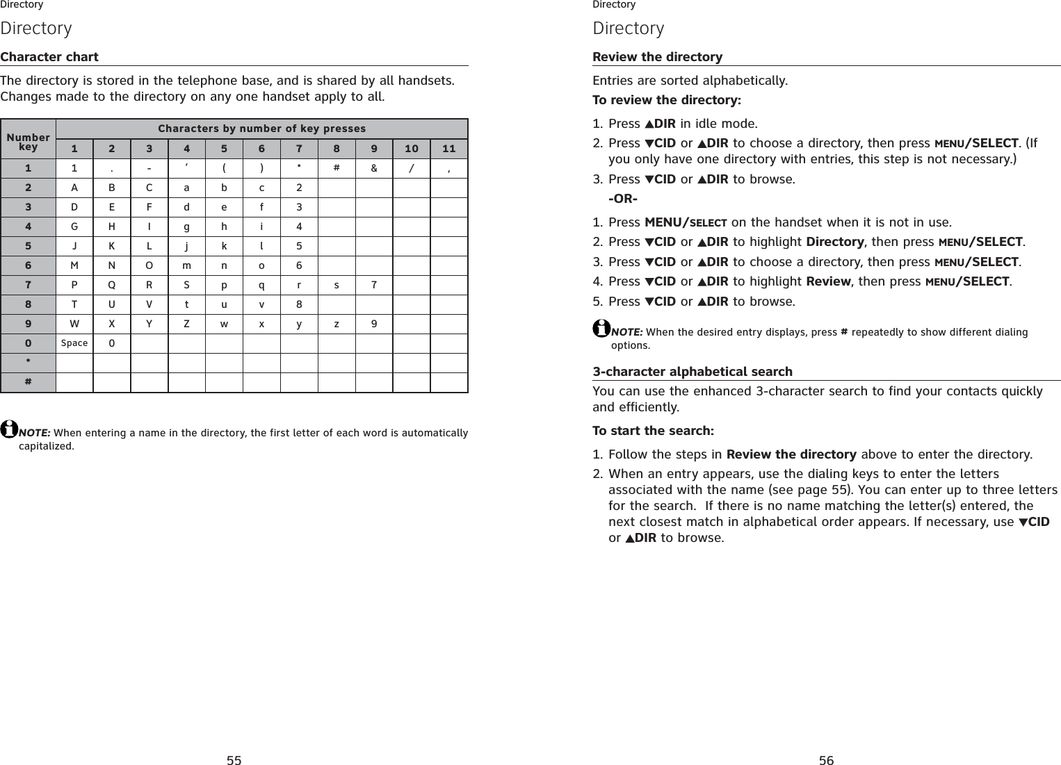 55DirectoryCharacter chartThe directory is stored in the telephone base, and is shared by all handsets. Changes made to the directory on any one handset apply to all.NOTE: When entering a name in the directory, the first letter of each word is automatically capitalized.DirectoryNumber keyCharacters by number of key presses123456789101111.-,()*#&amp;/,2ABCabc 23DEFde f 34GH I g h i 45JKL j k l 56MNOmn o 67PQR S p q r s 78TUV t uv89WX Y Zw x y z 90Space 0*#56DirectoryDirectoryReview the directoryEntries are sorted alphabetically.To review the directory:Press  DIR in idle mode.Press  CID or  DIR to choose a directory, then press MENU/SELECT. (If you only have one directory with entries, this step is not necessary.)Press  CID or  DIR to browse.-OR-Press MENU/SELECT on the handset when it is not in use.Press  CID or  DIR to highlight Directory, then press MENU/SELECT.Press  CID or  DIR to choose a directory, then press MENU/SELECT.Press  CID or  DIR to highlight Review, then press MENU/SELECT.Press  CID or  DIR to browse.NOTE: When the desired entry displays, press # repeatedly to show different dialing options.3-character alphabetical searchYou can use the enhanced 3-character search to find your contacts quickly and efficiently.To start the search:Follow the steps in Review the directory above to enter the directory.When an entry appears, use the dialing keys to enter the letters associated with the name (see page 55). You can enter up to three letters for the search.  If there is no name matching the letter(s) entered, the next closest match in alphabetical order appears. If necessary, use CIDor DIR to browse.1.2.3.1.2.3.4.5.1.2.