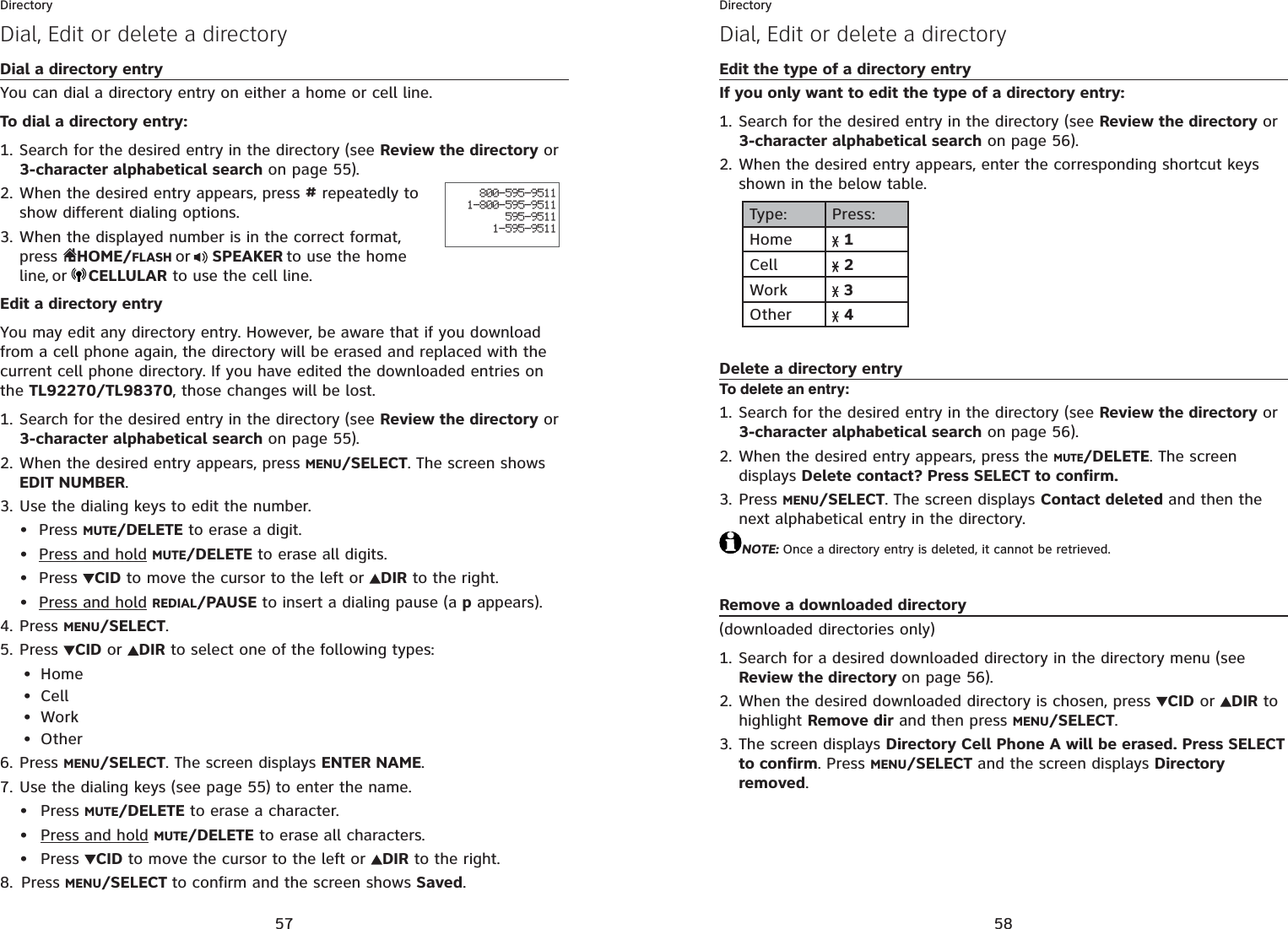 57DirectoryDial, Edit or delete a directoryDial a directory entryYou can dial a directory entry on either a home or cell line.To dial a directory entry:Search for the desired entry in the directory (see Review the directory or 3-character alphabetical search on page 55).When the desired entry appears, press # repeatedly to show different dialing options.When the displayed number is in the correct format, press  HOME/FLASH or  SPEAKER to use the home line,or CELLULAR to use the cell line.Edit a directory entryYou may edit any directory entry. However, be aware that if you download from a cell phone again, the directory will be erased and replaced with the current cell phone directory. If you have edited the downloaded entries on the TL92270/TL98370, those changes will be lost.Search for the desired entry in the directory (see Review the directory or 3-character alphabetical search on page 55).When the desired entry appears, press MENU/SELECT. The screen shows EDIT NUMBER.Use the dialing keys to edit the number.Press MUTE/DELETE to erase a digit.Press and hold MUTE/DELETE to erase all digits.Press  CID to move the cursor to the left or  DIR to the right.Press and hold REDIAL/PAUSE to insert a dialing pause (a p appears).Press MENU/SELECT.Press CID or  DIR to select one of the following types:HomeCellWorkOtherPress MENU/SELECT. The screen displays ENTER NAME.Use the dialing keys (see page 55) to enter the name. Press MUTE/DELETE to erase a character.Press and hold MUTE/DELETE to erase all characters.Press  CID to move the cursor to the left or DIR to the right.Press MENU/SELECT to confirm and the screen shows Saved.1.2.3.1.2.3.••••4.5.••••6.7.•••8.800-595-95111-800-595-9511595-95111-595-951158DirectoryDial, Edit or delete a directoryEdit the type of a directory entryIf you only want to edit the type of a directory entry:Search for the desired entry in the directory (see Review the directory or 3-character alphabetical search on page 56).When the desired entry appears, enter the corresponding shortcut keys shown in the below table.Type: Press:Home 1Cell 2Work  3Other 4Delete a directory entryTo delete an entry:Search for the desired entry in the directory (see Review the directory or 3-character alphabetical search on page 56).When the desired entry appears, press the MUTE/DELETE. The screen displays Delete contact? Press SELECT to confirm.Press MENU/SELECT. The screen displays Contact deleted and then the next alphabetical entry in the directory.NOTE: Once a directory entry is deleted, it cannot be retrieved.Remove a downloaded directory(downloaded directories only)Search for a desired downloaded directory in the directory menu (see Review the directory on page 56).When the desired downloaded directory is chosen, press  CID or  DIR to highlight Remove dir and then press MENU/SELECT.The screen displays Directory Cell Phone A will be erased. Press SELECT to confirm. Press MENU/SELECT and the screen displays Directory removed.1.2.1.2.3.1.2.3.