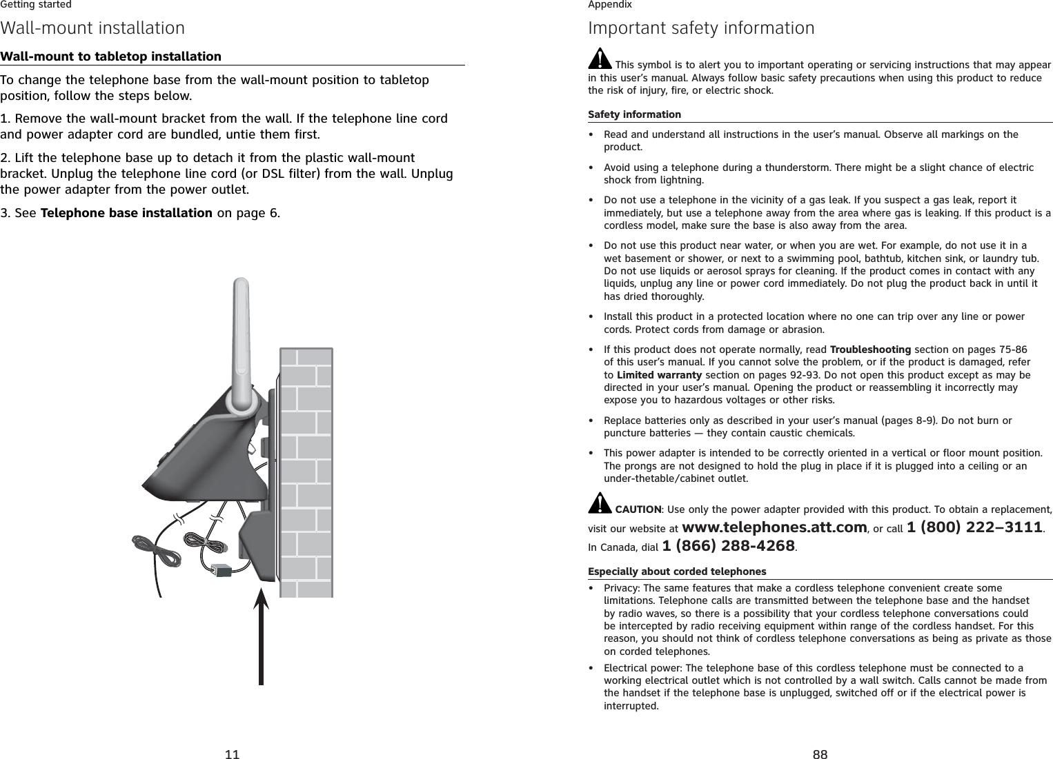11Getting startedWall-mount installationWall-mount to tabletop installationTo change the telephone base from the wall-mount position to tabletop position, follow the steps below.1. Remove the wall-mount bracket from the wall. If the telephone line cord and power adapter cord are bundled, untie them first.2. Lift the telephone base up to detach it from the plastic wall-mount bracket. Unplug the telephone line cord (or DSL filter) from the wall. Unplug the power adapter from the power outlet.3. See Telephone base installation on page 6.88AppendixImportant safety information This symbol is to alert you to important operating or servicing instructions that may appear in this user’s manual. Always follow basic safety precautions when using this product to reduce the risk of injury, fire, or electric shock.Safety informationRead and understand all instructions in the user’s manual. Observe all markings on the product.Avoid using a telephone during a thunderstorm. There might be a slight chance of electric shock from lightning.Do not use a telephone in the vicinity of a gas leak. If you suspect a gas leak, report it immediately, but use a telephone away from the area where gas is leaking. If this product is a cordless model, make sure the base is also away from the area.Do not use this product near water, or when you are wet. For example, do not use it in a wet basement or shower, or next to a swimming pool, bathtub, kitchen sink, or laundry tub. Do not use liquids or aerosol sprays for cleaning. If the product comes in contact with any liquids, unplug any line or power cord immediately. Do not plug the product back in until it has dried thoroughly.Install this product in a protected location where no one can trip over any line or power cords. Protect cords from damage or abrasion.If this product does not operate normally, read Troubleshooting section on pages 75-86of this user’s manual. If you cannot solve the problem, or if the product is damaged, refer to Limited warranty section on pages 92-93. Do not open this product except as may be directed in your user’s manual. Opening the product or reassembling it incorrectly may expose you to hazardous voltages or other risks.Replace batteries only as described in your user’s manual (pages 8-9). Do not burn or puncture batteries — they contain caustic chemicals.This power adapter is intended to be correctly oriented in a vertical or floor mount position. The prongs are not designed to hold the plug in place if it is plugged into a ceiling or an under-thetable/cabinet outlet. CAUTION: Use only the power adapter provided with this product. To obtain a replacement, visit our website at www.telephones.att.com, or call 1 (800) 222–3111.In Canada, dial 1 (866) 288-4268.Especially about corded telephonesPrivacy: The same features that make a cordless telephone convenient create some limitations. Telephone calls are transmitted between the telephone base and the handset by radio waves, so there is a possibility that your cordless telephone conversations could be intercepted by radio receiving equipment within range of the cordless handset. For this reason, you should not think of cordless telephone conversations as being as private as those on corded telephones.Electrical power: The telephone base of this cordless telephone must be connected to a working electrical outlet which is not controlled by a wall switch. Calls cannot be made from the handset if the telephone base is unplugged, switched off or if the electrical power is interrupted.••••••••••