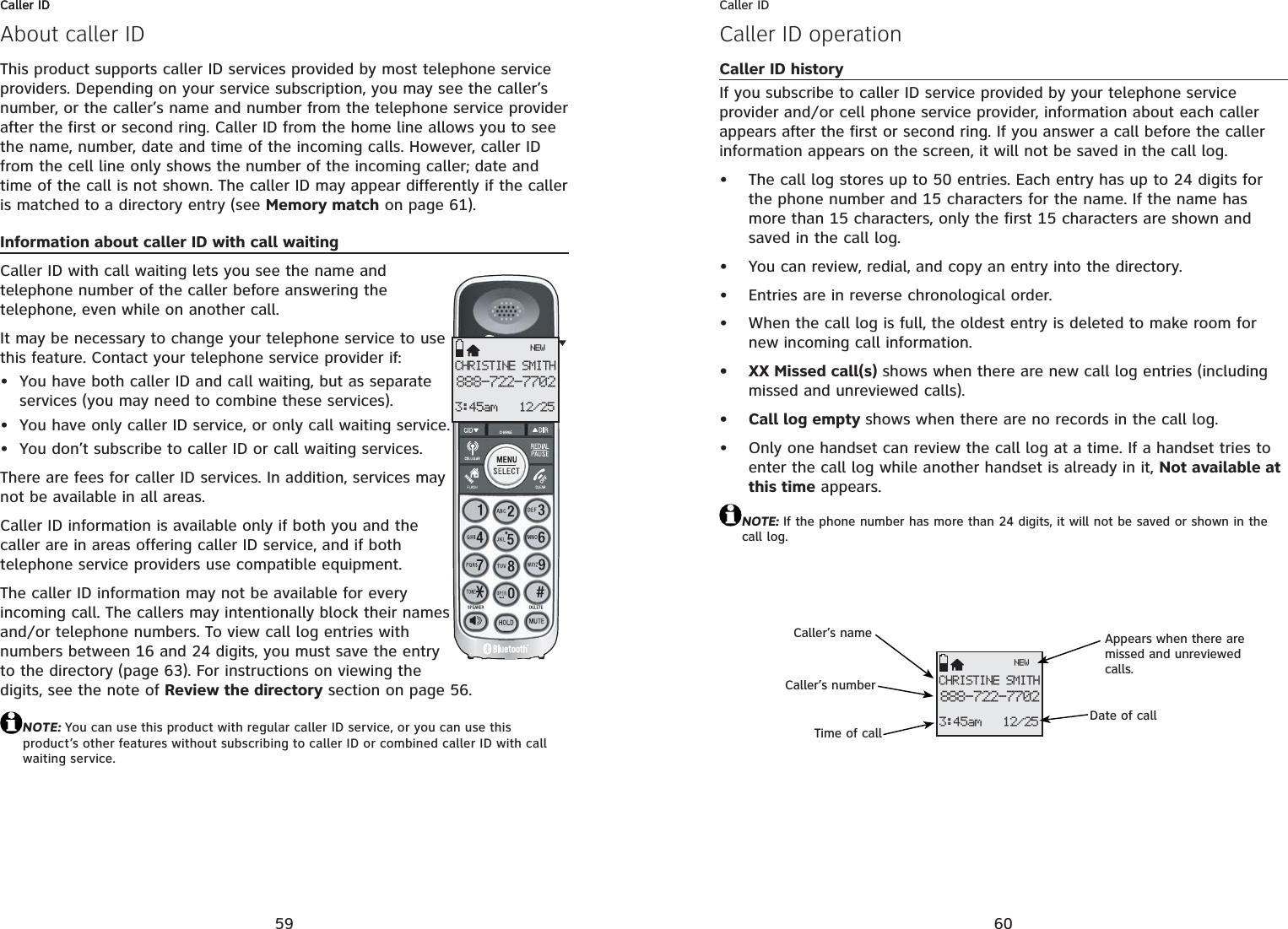59Caller IDAbout caller IDThis product supports caller ID services provided by most telephone service providers. Depending on your service subscription, you may see the caller’s number, or the caller’s name and number from the telephone service provider after the first or second ring. Caller ID from the home line allows you to see the name, number, date and time of the incoming calls. However, caller ID from the cell line only shows the number of the incoming caller; date and time of the call is not shown. The caller ID may appear differently if the caller is matched to a directory entry (see Memory match on page 61).Information about caller ID with call waitingCaller ID with call waiting lets you see the name and telephone number of the caller before answering the telephone, even while on another call.It may be necessary to change your telephone service to use this feature. Contact your telephone service provider if:You have both caller ID and call waiting, but as separate services (you may need to combine these services).You have only caller ID service, or only call waiting service.You don’t subscribe to caller ID or call waiting services.There are fees for caller ID services. In addition, services may not be available in all areas.Caller ID information is available only if both you and the caller are in areas offering caller ID service, and if both telephone service providers use compatible equipment.The caller ID information may not be available for every incoming call. The callers may intentionally block their names and/or telephone numbers. To view call log entries with numbers between 16 and 24 digits, you must save the entry to the directory (page 63). For instructions on viewing the digits, see the note of Review the directory section on page 56.NOTE: You can use this product with regular caller ID service, or you can use this product’s other features without subscribing to caller ID or combined caller ID with call waiting service.•••CHRISTINE SMITH888-722-77023:45am 12/25NEWCaller ID60Caller IDCaller ID operationCaller ID historyIf you subscribe to caller ID service provided by your telephone service provider and/or cell phone service provider, information about each caller appears after the first or second ring. If you answer a call before the caller information appears on the screen, it will not be saved in the call log.The call log stores up to 50 entries. Each entry has up to 24 digits for the phone number and 15 characters for the name. If the name has more than 15 characters, only the first 15 characters are shown and saved in the call log.You can review, redial, and copy an entry into the directory.Entries are in reverse chronological order.When the call log is full, the oldest entry is deleted to make room for new incoming call information.XX Missed call(s) shows when there are new call log entries (including missed and unreviewed calls).Call log empty shows when there are no records in the call log.Only one handset can review the call log at a time. If a handset tries to enter the call log while another handset is already in it, Not available at this time appears.NOTE: If the phone number has more than 24 digits, it will not be saved or shown in the call log.•••••••CHRISTINE SMITH888-722-77023:45am 12/25NEWCaller’s nameCaller’s numberAppears when there are missed and unreviewed calls.Time of callDate of call