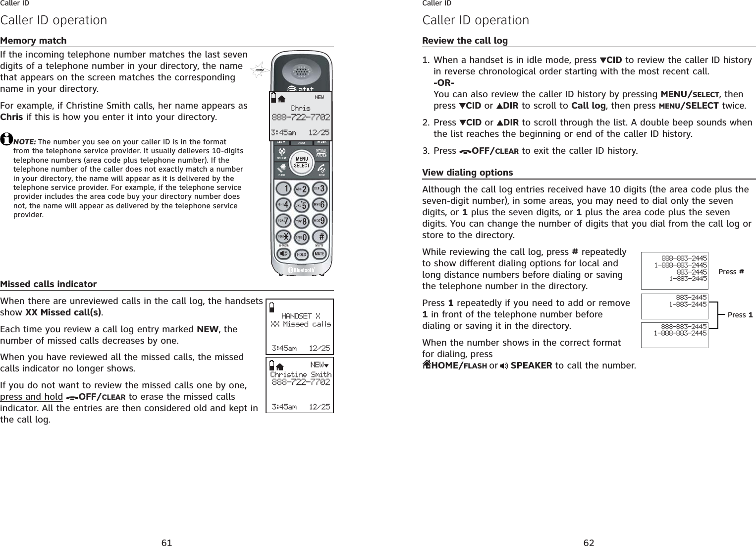 61Caller IDMemory matchIf the incoming telephone number matches the last seven digits of a telephone number in your directory, the name that appears on the screen matches the corresponding name in your directory.For example, if Christine Smith calls, her name appears as Chris if this is how you enter it into your directory.NOTE: The number you see on your caller ID is in the format from the telephone service provider. It usually delievers 10-digits telephone numbers (area code plus telephone number). If the telephone number of the caller does not exactly match a number in your directory, the name will appear as it is delivered by the telephone service provider. For example, if the telephone service provider includes the area code buy your directory number does not, the name will appear as delivered by the telephone service provider.Missed calls indicatorWhen there are unreviewed calls in the call log, the handsets show XX Missed call(s).Each time you review a call log entry marked NEW, the number of missed calls decreases by one.When you have reviewed all the missed calls, the missed calls indicator no longer shows.If you do not want to review the missed calls one by one, press and hold OFF/CLEAR to erase the missed calls indicator. All the entries are then considered old and kept in the call log.Caller ID operationChris888-722-77023:45am 12/25NEWHANDSET XXX Missed calls3:45am   12/25Christine Smith888-722-77023:45am   12/25NEW62Caller IDCaller ID operationReview the call logWhen a handset is in idle mode, press  CID to review the caller ID history in reverse chronological order starting with the most recent call.-OR-You can also review the caller ID history by pressing MENU/SELECT, then press  CID or DIR to scroll to Call log, then press MENU/SELECT twice.Press  CID or DIR to scroll through the list. A double beep sounds when the list reaches the beginning or end of the caller ID history.Press  OFF/CLEAR to exit the caller ID history.View dialing optionsAlthough the call log entries received have 10 digits (the area code plus the seven-digit number), in some areas, you may need to dial only the seven digits, or 1 plus the seven digits, or 1 plus the area code plus the seven digits. You can change the number of digits that you dial from the call log or store to the directory. While reviewing the call log, press # repeatedly to show different dialing options for local and long distance numbers before dialing or saving the telephone number in the directory.Press 1 repeatedly if you need to add or remove 1 in front of the telephone number before dialing or saving it in the directory.When the number shows in the correct format for dialing, press HOME/FLASH or  SPEAKER to call the number.1.2.3.888-883-24451-888-883-2445883-24451-883-2445888-883-24451-888-883-2445883-24451-883-2445Press #Press 1