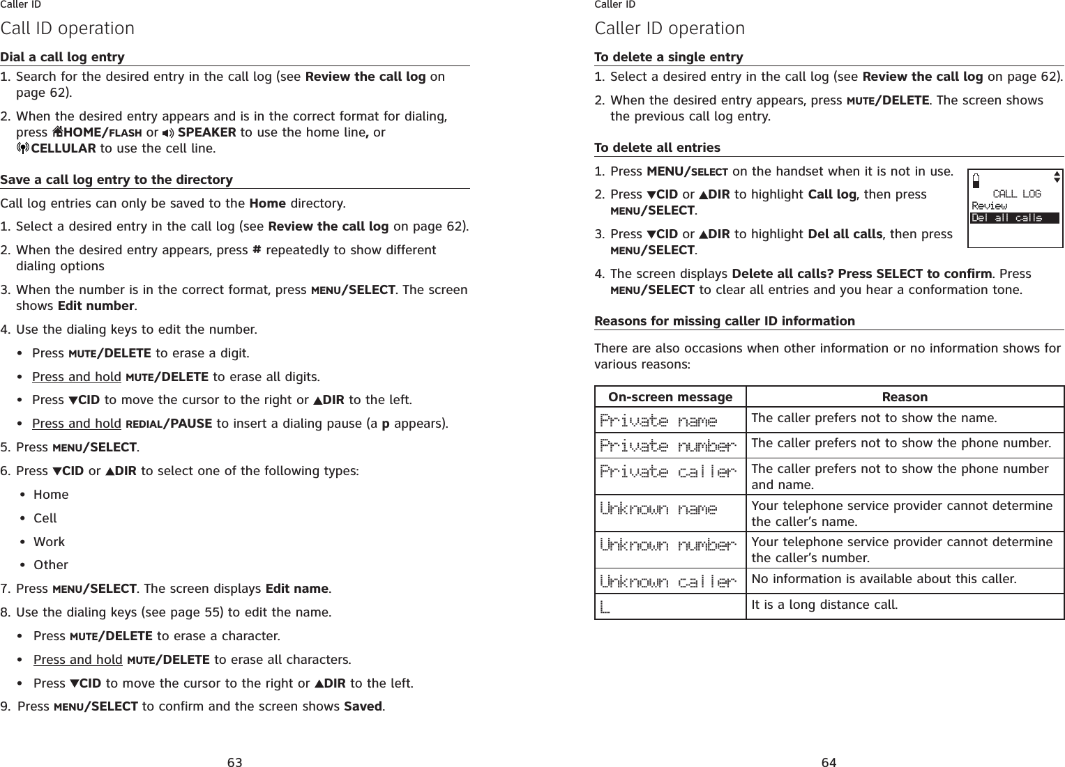 63Caller IDCall ID operationDial a call log entrySearch for the desired entry in the call log (see Review the call log onpage 62).When the desired entry appears and is in the correct format for dialing, press  HOME/FLASH or  SPEAKER to use the home line,orCELLULAR to use the cell line.Save a call log entry to the directoryCall log entries can only be saved to the Home directory.Select a desired entry in the call log (see Review the call log on page 62).When the desired entry appears, press # repeatedly to show different dialing optionsWhen the number is in the correct format, press MENU/SELECT. The screen shows Edit number.Use the dialing keys to edit the number.Press MUTE/DELETE to erase a digit.Press and hold MUTE/DELETE to erase all digits.Press  CID to move the cursor to the right or  DIR to the left.Press and hold REDIAL/PAUSE to insert a dialing pause (a p appears).Press MENU/SELECT.Press CID or  DIR to select one of the following types:HomeCellWorkOtherPress MENU/SELECT. The screen displays Edit name.Use the dialing keys (see page 55) to edit the name. Press MUTE/DELETE to erase a character.Press and hold MUTE/DELETE to erase all characters.Press  CID to move the cursor to the right or DIR to the left.Press MENU/SELECT to confirm and the screen shows Saved.1.2.1.2.3.4.••••5.6.••••7.8.•••9.64Caller IDCaller ID operationTo delete a single entrySelect a desired entry in the call log (see Review the call log on page 62).When the desired entry appears, press MUTE/DELETE. The screen shows the previous call log entry.To delete all entriesPress MENU/SELECT on the handset when it is not in use.Press CID or DIR to highlight Call log, then press MENU/SELECT.Press CID or DIR to highlight Del all calls, then press MENU/SELECT.The screen displays Delete all calls? Press SELECT to confirm. Press MENU/SELECT to clear all entries and you hear a conformation tone.Reasons for missing caller ID informationThere are also occasions when other information or no information shows for various reasons:On-screen message ReasonPrivate name The caller prefers not to show the name.Private number The caller prefers not to show the phone number.Private caller The caller prefers not to show the phone number and name. Unknown name Your telephone service provider cannot determine the caller’s name.Unknown number Your telephone service provider cannot determine the caller’s number.Unknown caller No information is available about this caller.LIt is a long distance call.1.2.1.2.3.4.CALL LOGReviewDel all calls