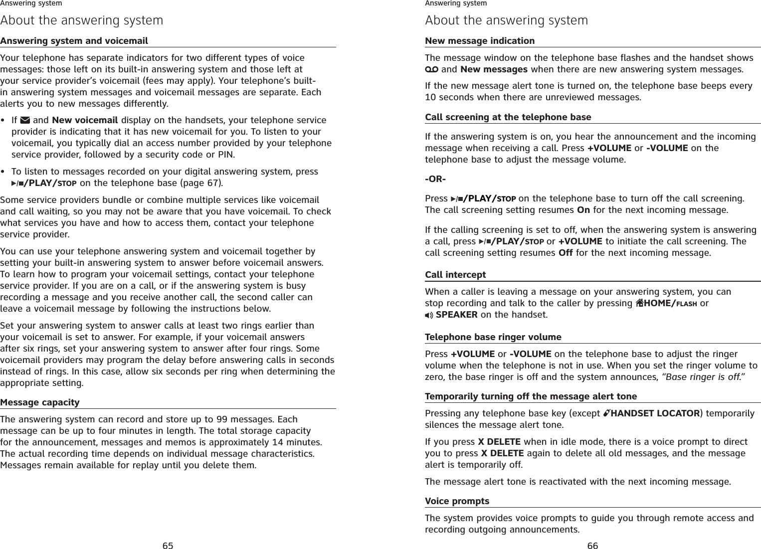 65Answering system and voicemailYour telephone has separate indicators for two different types of voice messages: those left on its built-in answering system and those left at your service provider’s voicemail (fees may apply). Your telephone’s built-in answering system messages and voicemail messages are separate. Each alerts you to new messages differently.If  and New voicemail display on the handsets, your telephone service provider is indicating that it has new voicemail for you. To listen to your voicemail, you typically dial an access number provided by your telephone service provider, followed by a security code or PIN.To listen to messages recorded on your digital answering system, press/PLAY/STOP on the telephone base (page 67).Some service providers bundle or combine multiple services like voicemail and call waiting, so you may not be aware that you have voicemail. To check what services you have and how to access them, contact your telephone service provider.You can use your telephone answering system and voicemail together by setting your built-in answering system to answer before voicemail answers. To learn how to program your voicemail settings, contact your telephone service provider. If you are on a call, or if the answering system is busy recording a message and you receive another call, the second caller can leave a voicemail message by following the instructions below.Set your answering system to answer calls at least two rings earlier than your voicemail is set to answer. For example, if your voicemail answers after six rings, set your answering system to answer after four rings. Some voicemail providers may program the delay before answering calls in seconds instead of rings. In this case, allow six seconds per ring when determining the appropriate setting. Message capacityThe answering system can record and store up to 99 messages. Each message can be up to four minutes in length. The total storage capacity for the announcement, messages and memos is approximately 14 minutes. The actual recording time depends on individual message characteristics. Messages remain available for replay until you delete them.••About the answering systemAnswering system66Answering systemAbout the answering systemNew message indicationThe message window on the telephone base flashes and the handset shows  and New messages when there are new answering system messages.If the new message alert tone is turned on, the telephone base beeps every 10 seconds when there are unreviewed messages.Call screening at the telephone baseIf the answering system is on, you hear the announcement and the incoming message when receiving a call. Press +VOLUME or -VOLUME on the telephone base to adjust the message volume.-OR-Press /PLAY/STOP on the telephone base to turn off the call screening. The call screening setting resumes On for the next incoming message.If the calling screening is set to off, when the answering system is answering a call, press  /PLAY/STOP or +VOLUME to initiate the call screening. The call screening setting resumes Off for the next incoming message.Call interceptWhen a caller is leaving a message on your answering system, you can stop recording and talk to the caller by pressing  HOME/FLASH or SPEAKER on the handset.Telephone base ringer volumePress +VOLUME or -VOLUME on the telephone base to adjust the ringer volume when the telephone is not in use. When you set the ringer volume to zero, the base ringer is off and the system announces, “Base ringer is off.”Temporarily turning off the message alert tonePressing any telephone base key (except  HANDSET LOCATOR) temporarily silences the message alert tone.If you press X DELETE when in idle mode, there is a voice prompt to direct you to press X DELETE again to delete all old messages, and the message alert is temporarily off.The message alert tone is reactivated with the next incoming message.Voice promptsThe system provides voice prompts to guide you through remote access and recording outgoing announcements.