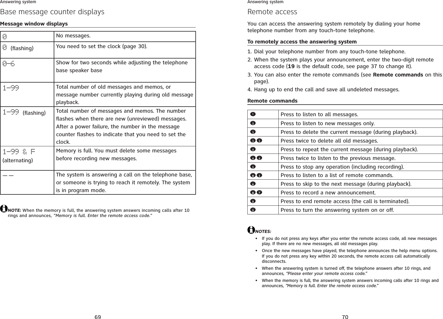 69Answering systemBase message counter displaysMessage window displays0No messages.0(flashing) You need to set the clock (page 30).0-6 Show for two seconds while adjusting the telephone base speaker base1-99 Total number of old messages and memos, or message number currently playing during old message playback. 1-99 (flashing) Total number of messages and memos. The number flashes when there are new (unreviewed) messages. After a power failure, the number in the message counter flashes to indicate that you need to set the clock.1-99 &amp; F (alternating)Memory is full. You must delete some messages before recording new messages. --The system is answering a call on the telephone base,or someone is trying to reach it remotely. The system is in program mode. NOTE: When the memory is full, the answering system answers incoming calls after 10 rings and announces, “Memory is full. Enter the remote access code.“70Answering systemRemote accessYou can access the answering system remotely by dialing your home telephone number from any touch-tone telephone.To remotely access the answering systemDial your telephone number from any touch-tone telephone.When the system plays your announcement, enter the two-digit remote access code (19 is the default code, see page 37 to change it).You can also enter the remote commands (see Remote commands on this page).Hang up to end the call and save all undeleted messages.Remote commandsNOTES:If you do not press any keys after you enter the remote access code, all new messages play. If there are no new messages, all old messages play.Once the new messages have played, the telephone announces the help menu options. If you do not press any key within 20 seconds, the remote access call automatically disconnects.When the answering system is turned off, the telephone answers after 10 rings, and announces, “Please enter your remote access code.”When the memory is full, the answering system answers incoming calls after 10 rings and announces, “Memory is full. Enter the remote access code.”1.2.3.4.••••1Press to listen to all messages.2Press to listen to new messages only.3Press to delete the current message (during playback).33 Press twice to delete all old messages.4Press to repeat the current message (during playback).44 Press twice to listen to the previous message.5Press to stop any operation (including recording).*5 Press to listen to a list of remote commands.6Press to skip to the next message (during playback).*7 Press to record a new announcement.8Press to end remote access (the call is terminated).0Press to turn the answering system on or off.