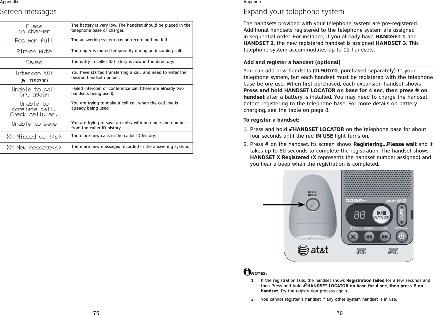 75AppendixPlacein chargerThe battery is very low. The handset should be placed in the telephone base or charger.Rec mem full The answering system has no recording time left.Ringer mute The ringer is muted temporarily during an incoming call.Saved The entry in caller ID history is now in the directory.Intercom tO:(For TL92300)You have started transferring a call, and need to enter the desired handset number.Unable to calltry againFailed intercom or conference call (there are already two handsets being used).Unable tocomplete call.Check cellular.You are trying to make a cell call when the cell line is already being used.Unable to save You are trying to save an entry with no name and number from the caller ID history.XX Missed call(s) There are new calls in the caller ID history.XX New message(s) There are new messages recorded in the answering system.Screen messages76AppendixExpand your telephone systemThe handsets provided with your telephone system are pre-registered. Additional handsets registered to the telephone system are assigned in sequential order. For instance, if you already have HANDSET 1 and HANDSET 2, the new registered handset is assigned HANDSET 3. This telephone system accommodates up to 12 handsets.Add and register a handset (optional)You can add new handsets (TL90070, purchased separately) to your telephone system, but each handset must be registered with the telephone base before use. When first purchased, each expansion handset shows Press and hold HANDSET LOCATOR on base for 4 sec, then press # on handset after a battery is installed. You may need to charge the handset before registering to the telephone base. For more details on battery charging, see the table on page 8.To register a handset:Press and hold HANDSET LOCATOR on the telephone base for about four seconds until the red IN USE light turns on.Press # on the handset. Its screen shows Registering...Please wait and it takes up to 60 seconds to complete the registration. The handset shows HANDSET X Registered (X represents the handset number assigned) and you hear a beep when the registration is completed.NOTES:If the registration fails, the handset shows Registration failed for a few seconds and thenPress and holdHANDSET LOCATOR on base for 4 sec, then press # on handset. Try the registration process again.You cannot register a handset if any other system handset is in use.1.2.1.2.