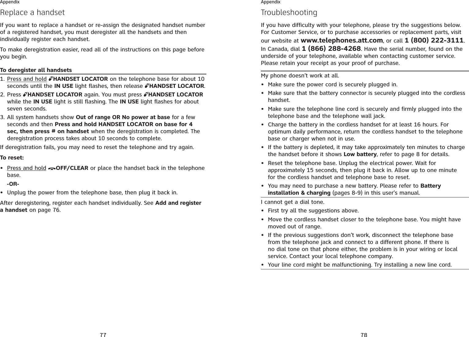 77AppendixReplace a handsetIf you want to replace a handset or re-assign the designated handset number of a registered handset, you must deregister all the handsets and then individually register each handset.To make deregistration easier, read all of the instructions on this page before you begin. To deregister all handsetsPress and hold HANDSET LOCATOR on the telephone base for about 10 seconds until the IN USE light flashes, then release  HANDSET LOCATOR.Press  HANDSET LOCATOR again. You must press  HANDSET LOCATORwhile the IN USE light is still flashing. The IN USE light flashes for about seven seconds.All system handsets show Out of range OR No power at base for a few seconds and then Press and hold HANDSET LOCATOR on base for 4 sec, then press # on handset when the deregistration is completed. The deregistration process takes about 10 seconds to complete.If deregistration fails, you may need to reset the telephone and try again.To reset:Press and hold OFF/CLEAR or place the handset back in the telephone base.-OR-Unplug the power from the telephone base, then plug it back in.After deregistering, register each handset individually. See Add and register a handset on page 76.1.2.3.••78AppendixTroubleshootingIf you have difficulty with your telephone, please try the suggestions below. For Customer Service, or to purchase accessories or replacement parts, visit our website at www.telephones.att.com, or call 1 (800) 222-3111.In Canada, dial 1 (866) 288-4268. Have the serial number, found on the underside of your telephone, available when contacting customer service. Please retain your receipt as your proof of purchase.My phone doesn’t work at all.Make sure the power cord is securely plugged in.Make sure that the battery connector is securely plugged into the cordless handset.Make sure the telephone line cord is securely and firmly plugged into the telephone base and the telephone wall jack.Charge the battery in the cordless handset for at least 16 hours. For optimum daily performance, return the cordless handset to the telephone base or charger when not in use.If the battery is depleted, it may take approximately ten minutes to charge the handset before it shows Low battery, refer to page 8 for details.Reset the telephone base. Unplug the electrical power. Wait for approximately 15 seconds, then plug it back in. Allow up to one minute for the cordless handset and telephone base to reset.You may need to purchase a new battery. Please refer to Battery installation &amp; charging (pages 8-9) in this user’s manual.•••••••I cannot get a dial tone.First try all the suggestions above.Move the cordless handset closer to the telephone base. You might have moved out of range.If the previous suggestions don’t work, disconnect the telephone base from the telephone jack and connect to a different phone. If there is no dial tone on that phone either, the problem is in your wiring or local service. Contact your local telephone company.Your line cord might be malfunctioning. Try installing a new line cord.••••