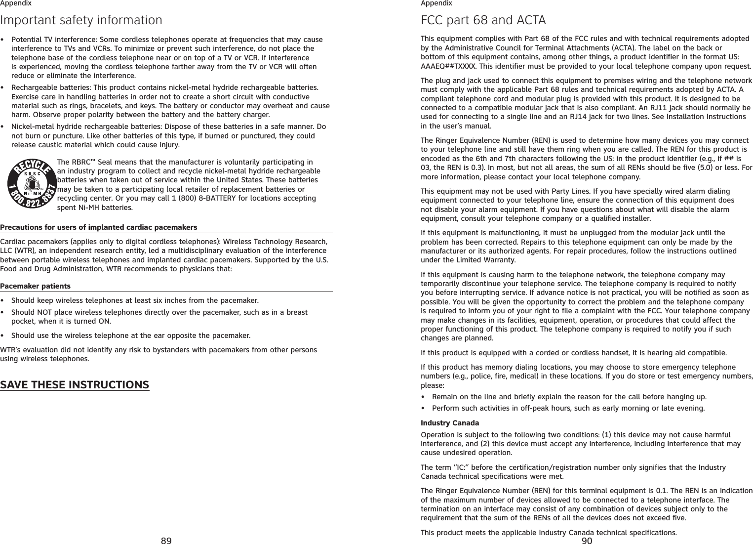 89AppendixImportant safety informationPotential TV interference: Some cordless telephones operate at frequencies that may cause interference to TVs and VCRs. To minimize or prevent such interference, do not place the telephone base of the cordless telephone near or on top of a TV or VCR. If interference is experienced, moving the cordless telephone farther away from the TV or VCR will often reduce or eliminate the interference.Rechargeable batteries: This product contains nickel-metal hydride rechargeable batteries. Exercise care in handling batteries in order not to create a short circuit with conductive material such as rings, bracelets, and keys. The battery or conductor may overheat and cause harm. Observe proper polarity between the battery and the battery charger.Nickel-metal hydride rechargeable batteries: Dispose of these batteries in a safe manner. Do not burn or puncture. Like other batteries of this type, if burned or punctured, they could release caustic material which could cause injury.The RBRC™ Seal means that the manufacturer is voluntarily participating in an industry program to collect and recycle nickel-metal hydride rechargeable batteries when taken out of service within the United States. These batteries may be taken to a participating local retailer of replacement batteries or recycling center. Or you may call 1 (800) 8-BATTERY for locations accepting spent Ni-MH batteries.Precautions for users of implanted cardiac pacemakersCardiac pacemakers (applies only to digital cordless telephones): Wireless Technology Research, LLC (WTR), an independent research entity, led a multidisciplinary evaluation of the interference between portable wireless telephones and implanted cardiac pacemakers. Supported by the U.S. Food and Drug Administration, WTR recommends to physicians that:Pacemaker patientsShould keep wireless telephones at least six inches from the pacemaker.Should NOT place wireless telephones directly over the pacemaker, such as in a breast pocket, when it is turned ON.Should use the wireless telephone at the ear opposite the pacemaker.WTR’s evaluation did not identify any risk to bystanders with pacemakers from other persons using wireless telephones.SAVE THESE INSTRUCTIONS••••••90AppendixFCC part 68 and ACTAThis equipment complies with Part 68 of the FCC rules and with technical requirements adopted by the Administrative Council for Terminal Attachments (ACTA). The label on the back or bottom of this equipment contains, among other things, a product identifier in the format US:AAAEQ##TXXXX. This identifier must be provided to your local telephone company upon request.The plug and jack used to connect this equipment to premises wiring and the telephone network must comply with the applicable Part 68 rules and technical requirements adopted by ACTA. A compliant telephone cord and modular plug is provided with this product. It is designed to be connected to a compatible modular jack that is also compliant. An RJ11 jack should normally be used for connecting to a single line and an RJ14 jack for two lines. See Installation Instructions in the user’s manual.The Ringer Equivalence Number (REN) is used to determine how many devices you may connect to your telephone line and still have them ring when you are called. The REN for this product is encoded as the 6th and 7th characters following the US: in the product identifier (e.g., if ## is 03, the REN is 0.3). In most, but not all areas, the sum of all RENs should be five (5.0) or less. For more information, please contact your local telephone company.This equipment may not be used with Party Lines. If you have specially wired alarm dialing equipment connected to your telephone line, ensure the connection of this equipment does not disable your alarm equipment. If you have questions about what will disable the alarm equipment, consult your telephone company or a qualified installer.If this equipment is malfunctioning, it must be unplugged from the modular jack until the problem has been corrected. Repairs to this telephone equipment can only be made by the manufacturer or its authorized agents. For repair procedures, follow the instructions outlined under the Limited Warranty.If this equipment is causing harm to the telephone network, the telephone company may temporarily discontinue your telephone service. The telephone company is required to notify you before interrupting service. If advance notice is not practical, you will be notified as soon as possible. You will be given the opportunity to correct the problem and the telephone company is required to inform you of your right to file a complaint with the FCC. Your telephone company may make changes in its facilities, equipment, operation, or procedures that could affect the proper functioning of this product. The telephone company is required to notify you if such changes are planned.If this product is equipped with a corded or cordless handset, it is hearing aid compatible.If this product has memory dialing locations, you may choose to store emergency telephone numbers (e.g., police, fire, medical) in these locations. If you do store or test emergency numbers, please:Remain on the line and briefly explain the reason for the call before hanging up.Perform such activities in off-peak hours, such as early morning or late evening.Industry CanadaOperation is subject to the following two conditions: (1) this device may not cause harmful interference, and (2) this device must accept any interference, including interference that may cause undesired operation.The term ‘’IC:‘’ before the certification/registration number only signifies that the Industry Canada technical specifications were met.The Ringer Equivalence Number (REN) for this terminal equipment is 0.1. The REN is an indication of the maximum number of devices allowed to be connected to a telephone interface. The termination on an interface may consist of any combination of devices subject only to the requirement that the sum of the RENs of all the devices does not exceed five.This product meets the applicable Industry Canada technical specifications.••
