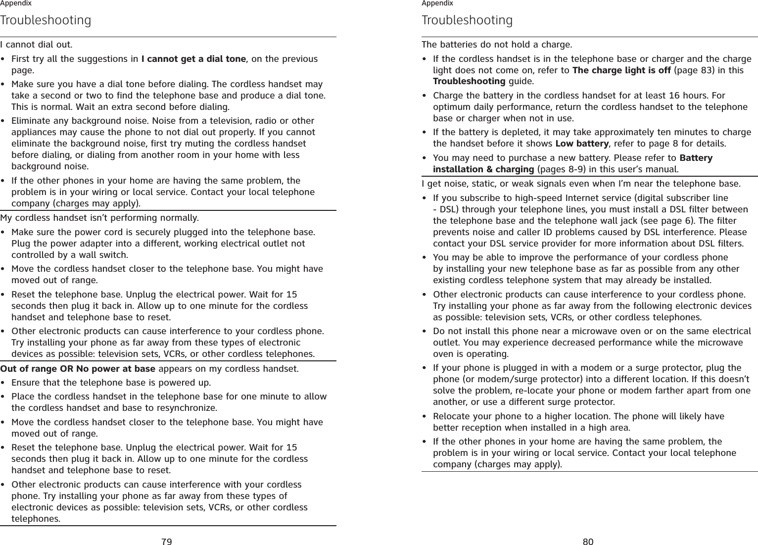79AppendixTroubleshootingI cannot dial out.First try all the suggestions in I cannot get a dial tone, on the previous page.Make sure you have a dial tone before dialing. The cordless handset may take a second or two to find the telephone base and produce a dial tone. This is normal. Wait an extra second before dialing.Eliminate any background noise. Noise from a television, radio or other appliances may cause the phone to not dial out properly. If you cannot eliminate the background noise, first try muting the cordless handset before dialing, or dialing from another room in your home with less background noise.If the other phones in your home are having the same problem, the problem is in your wiring or local service. Contact your local telephone company (charges may apply).••••My cordless handset isn’t performing normally.Make sure the power cord is securely plugged into the telephone base. Plug the power adapter into a different, working electrical outlet not controlled by a wall switch.Move the cordless handset closer to the telephone base. You might have moved out of range.Reset the telephone base. Unplug the electrical power. Wait for 15 seconds then plug it back in. Allow up to one minute for the cordless handset and telephone base to reset.Other electronic products can cause interference to your cordless phone. Try installing your phone as far away from these types of electronic devices as possible: television sets, VCRs, or other cordless telephones.••••Out of range OR No power at base appears on my cordless handset.Ensure that the telephone base is powered up.Place the cordless handset in the telephone base for one minute to allow the cordless handset and base to resynchronize.Move the cordless handset closer to the telephone base. You might have moved out of range.Reset the telephone base. Unplug the electrical power. Wait for 15 seconds then plug it back in. Allow up to one minute for the cordless handset and telephone base to reset.Other electronic products can cause interference with your cordless phone. Try installing your phone as far away from these types of electronic devices as possible: television sets, VCRs, or other cordless telephones.•••••80AppendixTroubleshootingThe batteries do not hold a charge.If the cordless handset is in the telephone base or charger and the charge light does not come on, refer to The charge light is off (page 83) in this Troubleshooting guide.Charge the battery in the cordless handset for at least 16 hours. For optimum daily performance, return the cordless handset to the telephone base or charger when not in use.If the battery is depleted, it may take approximately ten minutes to charge the handset before it shows Low battery, refer to page 8 for details.You may need to purchase a new battery. Please refer to Battery installation &amp; charging (pages 8-9) in this user’s manual.••••I get noise, static, or weak signals even when I’m near the telephone base.If you subscribe to high-speed Internet service (digital subscriber line - DSL) through your telephone lines, you must install a DSL filter between the telephone base and the telephone wall jack (see page 6). The filter prevents noise and caller ID problems caused by DSL interference. Please contact your DSL service provider for more information about DSL filters.You may be able to improve the performance of your cordless phone by installing your new telephone base as far as possible from any other existing cordless telephone system that may already be installed.Other electronic products can cause interference to your cordless phone. Try installing your phone as far away from the following electronic devices as possible: television sets, VCRs, or other cordless telephones.Do not install this phone near a microwave oven or on the same electrical outlet. You may experience decreased performance while the microwave oven is operating.If your phone is plugged in with a modem or a surge protector, plug the phone (or modem/surge protector) into a different location. If this doesn’t solve the problem, re-locate your phone or modem farther apart from one another, or use a different surge protector.Relocate your phone to a higher location. The phone will likely have better reception when installed in a high area.If the other phones in your home are having the same problem, the problem is in your wiring or local service. Contact your local telephone company (charges may apply).•••••••