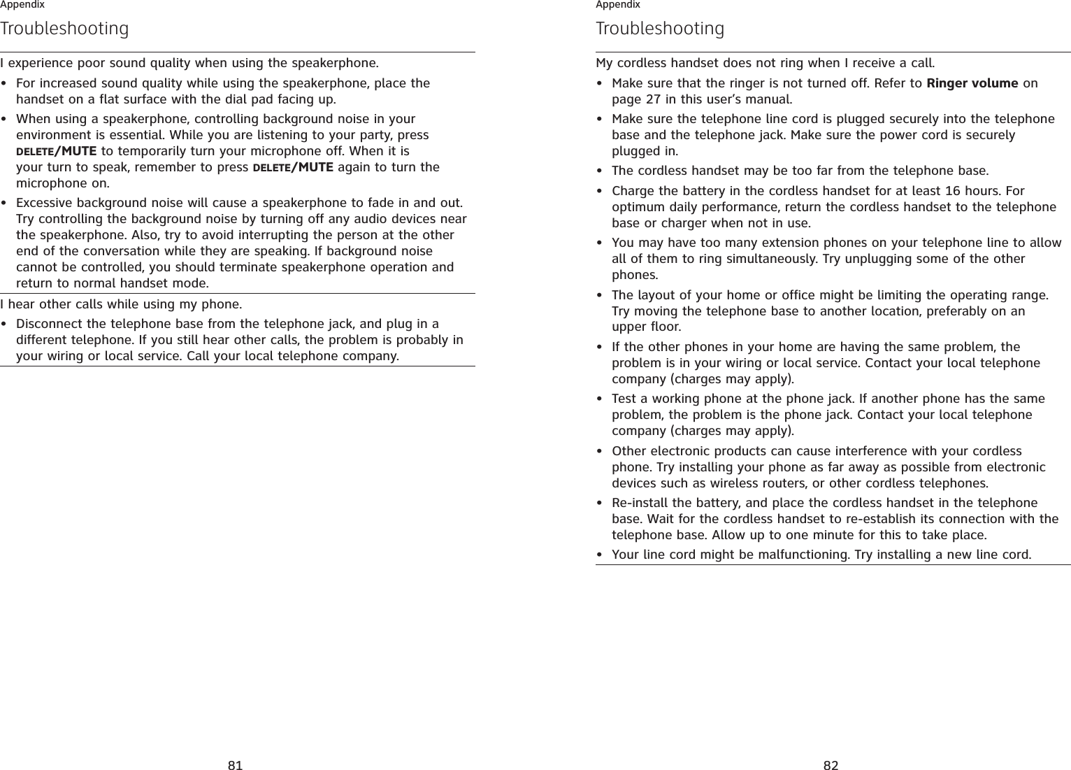 81AppendixTroubleshootingI experience poor sound quality when using the speakerphone.For increased sound quality while using the speakerphone, place the handset on a flat surface with the dial pad facing up.When using a speakerphone, controlling background noise in your environment is essential. While you are listening to your party, press DELETE/MUTE to temporarily turn your microphone off. When it is your turn to speak, remember to press DELETE/MUTE again to turn the microphone on.Excessive background noise will cause a speakerphone to fade in and out. Try controlling the background noise by turning off any audio devices near the speakerphone. Also, try to avoid interrupting the person at the other end of the conversation while they are speaking. If background noise cannot be controlled, you should terminate speakerphone operation and return to normal handset mode.•••I hear other calls while using my phone.Disconnect the telephone base from the telephone jack, and plug in a different telephone. If you still hear other calls, the problem is probably in your wiring or local service. Call your local telephone company.•82AppendixTroubleshootingMy cordless handset does not ring when I receive a call.Make sure that the ringer is not turned off. Refer to Ringer volume on page 27 in this user’s manual.Make sure the telephone line cord is plugged securely into the telephone base and the telephone jack. Make sure the power cord is securely plugged in.The cordless handset may be too far from the telephone base.Charge the battery in the cordless handset for at least 16 hours. For optimum daily performance, return the cordless handset to the telephone base or charger when not in use.You may have too many extension phones on your telephone line to allow all of them to ring simultaneously. Try unplugging some of the other phones.The layout of your home or office might be limiting the operating range. Try moving the telephone base to another location, preferably on an upper floor.If the other phones in your home are having the same problem, the problem is in your wiring or local service. Contact your local telephone company (charges may apply).Test a working phone at the phone jack. If another phone has the same problem, the problem is the phone jack. Contact your local telephone company (charges may apply).Other electronic products can cause interference with your cordless phone. Try installing your phone as far away as possible from electronic devices such as wireless routers, or other cordless telephones.Re-install the battery, and place the cordless handset in the telephone base. Wait for the cordless handset to re-establish its connection with the telephone base. Allow up to one minute for this to take place.Your line cord might be malfunctioning. Try installing a new line cord.•••••••••••