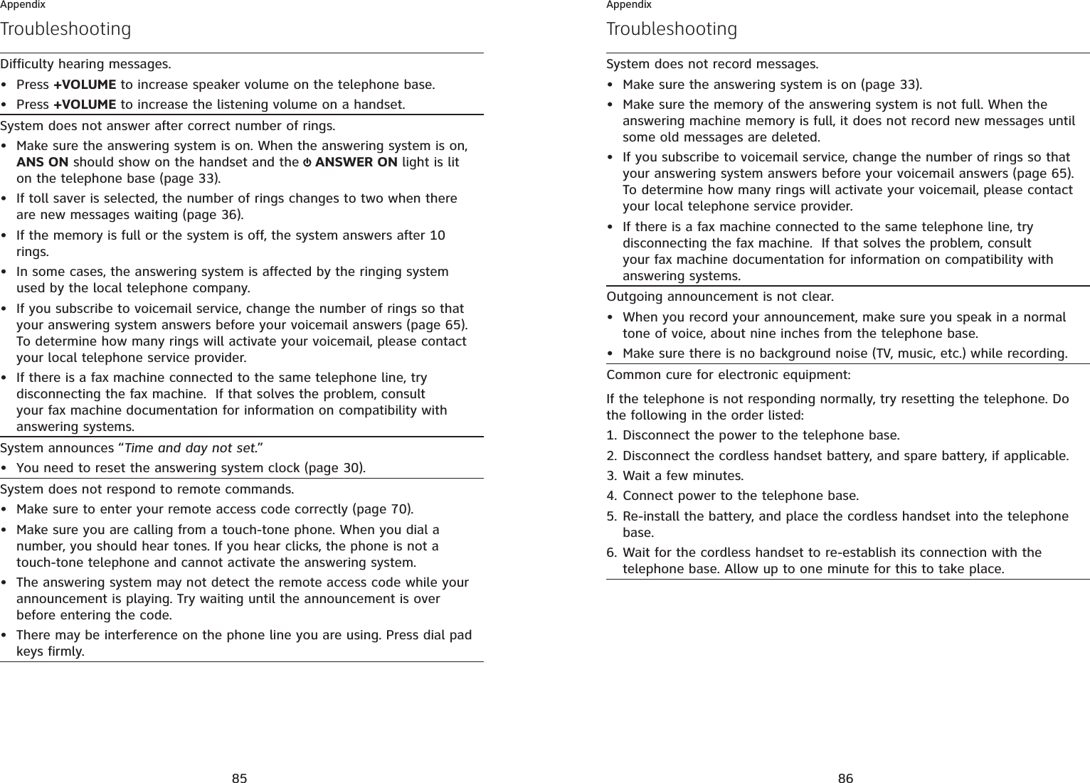 85AppendixDifficulty hearing messages.Press +VOLUME to increase speaker volume on the telephone base.Press +VOLUME to increase the listening volume on a handset.••System does not answer after correct number of rings.Make sure the answering system is on. When the answering system is on, ANS ON should show on the handset and the  ANSWER ON light is lit on the telephone base (page 33).If toll saver is selected, the number of rings changes to two when there are new messages waiting (page 36).If the memory is full or the system is off, the system answers after 10 rings.In some cases, the answering system is affected by the ringing system used by the local telephone company. If you subscribe to voicemail service, change the number of rings so that your answering system answers before your voicemail answers (page 65).To determine how many rings will activate your voicemail, please contact your local telephone service provider.If there is a fax machine connected to the same telephone line, try disconnecting the fax machine.  If that solves the problem, consult your fax machine documentation for information on compatibility with answering systems.••••••System announces “Time and day not set.”You need to reset the answering system clock (page 30).•System does not respond to remote commands.Make sure to enter your remote access code correctly (page 70).Make sure you are calling from a touch-tone phone. When you dial a number, you should hear tones. If you hear clicks, the phone is not a touch-tone telephone and cannot activate the answering system.The answering system may not detect the remote access code while your announcement is playing. Try waiting until the announcement is over before entering the code.There may be interference on the phone line you are using. Press dial pad keys firmly.••••Troubleshooting86AppendixTroubleshootingSystem does not record messages.Make sure the answering system is on (page 33).Make sure the memory of the answering system is not full. When the answering machine memory is full, it does not record new messages until some old messages are deleted. If you subscribe to voicemail service, change the number of rings so that your answering system answers before your voicemail answers (page 65).To determine how many rings will activate your voicemail, please contact your local telephone service provider.If there is a fax machine connected to the same telephone line, try disconnecting the fax machine.  If that solves the problem, consult your fax machine documentation for information on compatibility with answering systems.••••Outgoing announcement is not clear.When you record your announcement, make sure you speak in a normal tone of voice, about nine inches from the telephone base.Make sure there is no background noise (TV, music, etc.) while recording.••Common cure for electronic equipment:If the telephone is not responding normally, try resetting the telephone. Do the following in the order listed:Disconnect the power to the telephone base.Disconnect the cordless handset battery, and spare battery, if applicable.Wait a few minutes.Connect power to the telephone base.Re-install the battery, and place the cordless handset into the telephone base.Wait for the cordless handset to re-establish its connection with the telephone base. Allow up to one minute for this to take place.1.2.3.4.5.6.