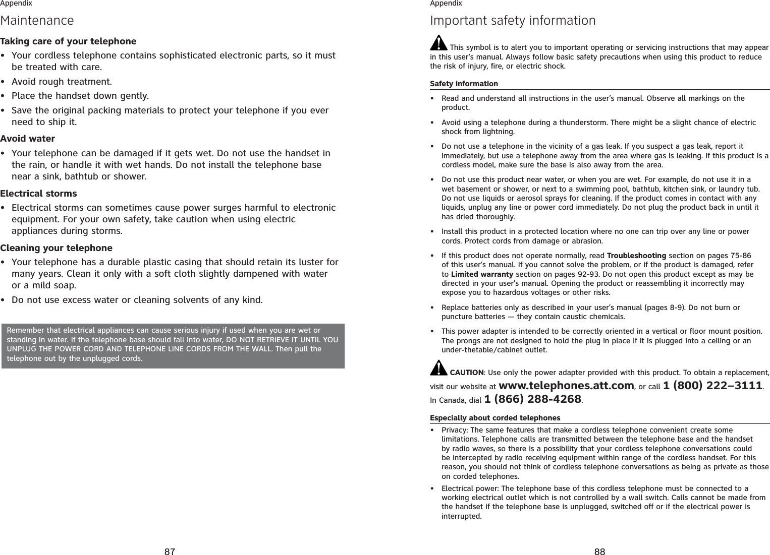 87AppendixMaintenanceTaking care of your telephoneYour cordless telephone contains sophisticated electronic parts, so it must be treated with care.Avoid rough treatment.Place the handset down gently.Save the original packing materials to protect your telephone if you ever need to ship it.Avoid waterYour telephone can be damaged if it gets wet. Do not use the handset in the rain, or handle it with wet hands. Do not install the telephone base near a sink, bathtub or shower.Electrical stormsElectrical storms can sometimes cause power surges harmful to electronic equipment. For your own safety, take caution when using electric appliances during storms.Cleaning your telephoneYour telephone has a durable plastic casing that should retain its luster for many years. Clean it only with a soft cloth slightly dampened with water or a mild soap.Do not use excess water or cleaning solvents of any kind.••••••••Remember that electrical appliances can cause serious injury if used when you are wet or standing in water. If the telephone base should fall into water, DO NOT RETRIEVE IT UNTIL YOU UNPLUG THE POWER CORD AND TELEPHONE LINE CORDS FROM THE WALL. Then pull the telephone out by the unplugged cords.88AppendixImportant safety information This symbol is to alert you to important operating or servicing instructions that may appear in this user’s manual. Always follow basic safety precautions when using this product to reduce the risk of injury, fire, or electric shock.Safety informationRead and understand all instructions in the user’s manual. Observe all markings on the product.Avoid using a telephone during a thunderstorm. There might be a slight chance of electric shock from lightning.Do not use a telephone in the vicinity of a gas leak. If you suspect a gas leak, report it immediately, but use a telephone away from the area where gas is leaking. If this product is a cordless model, make sure the base is also away from the area.Do not use this product near water, or when you are wet. For example, do not use it in a wet basement or shower, or next to a swimming pool, bathtub, kitchen sink, or laundry tub. Do not use liquids or aerosol sprays for cleaning. If the product comes in contact with any liquids, unplug any line or power cord immediately. Do not plug the product back in until it has dried thoroughly.Install this product in a protected location where no one can trip over any line or power cords. Protect cords from damage or abrasion.If this product does not operate normally, read Troubleshooting section on pages 75-86of this user’s manual. If you cannot solve the problem, or if the product is damaged, refer to Limited warranty section on pages 92-93. Do not open this product except as may be directed in your user’s manual. Opening the product or reassembling it incorrectly may expose you to hazardous voltages or other risks.Replace batteries only as described in your user’s manual (pages 8-9). Do not burn or puncture batteries — they contain caustic chemicals.This power adapter is intended to be correctly oriented in a vertical or floor mount position. The prongs are not designed to hold the plug in place if it is plugged into a ceiling or an under-thetable/cabinet outlet. CAUTION: Use only the power adapter provided with this product. To obtain a replacement, visit our website at www.telephones.att.com, or call 1 (800) 222–3111.In Canada, dial 1 (866) 288-4268.Especially about corded telephonesPrivacy: The same features that make a cordless telephone convenient create some limitations. Telephone calls are transmitted between the telephone base and the handset by radio waves, so there is a possibility that your cordless telephone conversations could be intercepted by radio receiving equipment within range of the cordless handset. For this reason, you should not think of cordless telephone conversations as being as private as those on corded telephones.Electrical power: The telephone base of this cordless telephone must be connected to a working electrical outlet which is not controlled by a wall switch. Calls cannot be made from the handset if the telephone base is unplugged, switched off or if the electrical power is interrupted.••••••••••