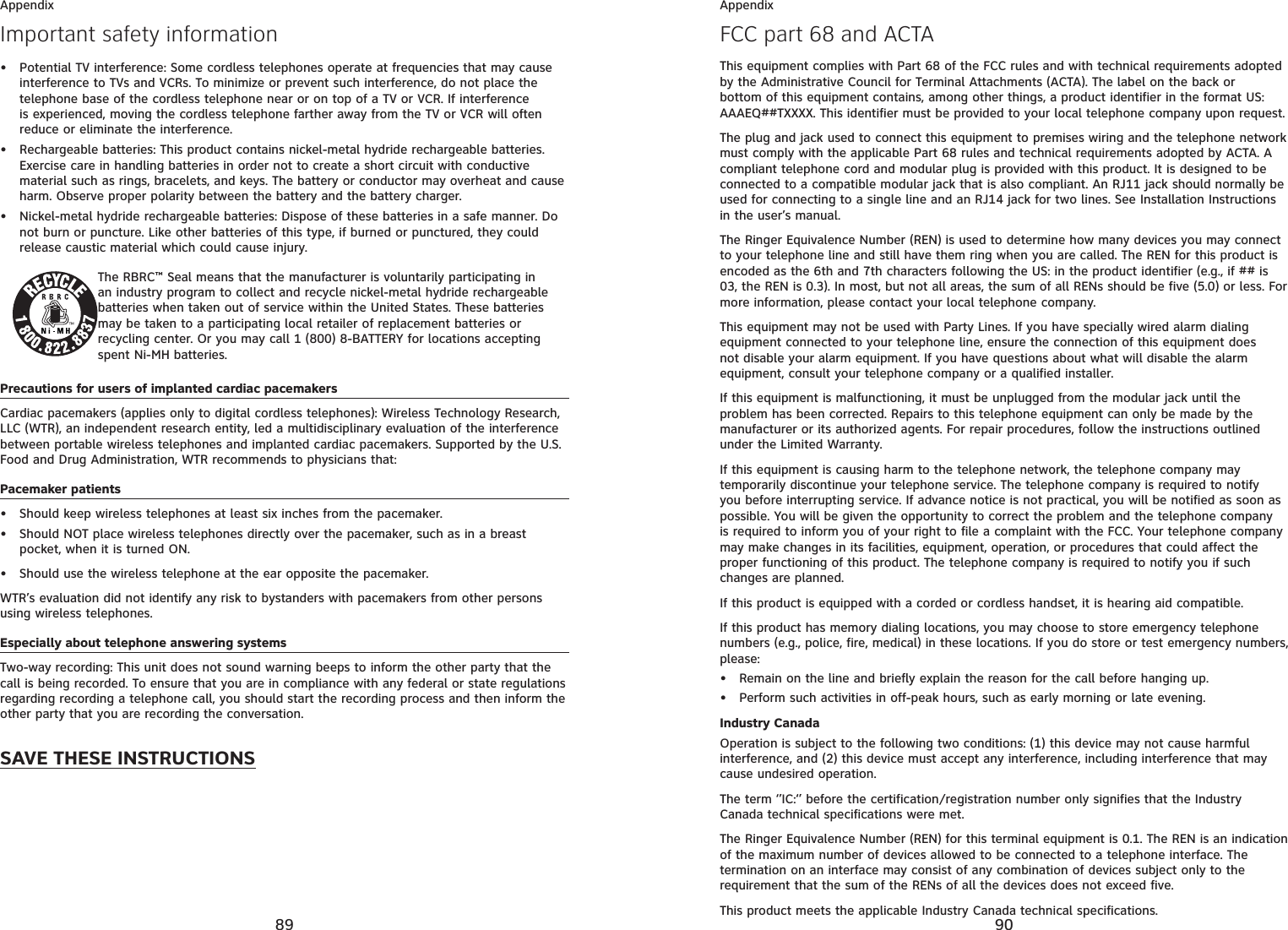 89AppendixImportant safety informationPotential TV interference: Some cordless telephones operate at frequencies that may cause interference to TVs and VCRs. To minimize or prevent such interference, do not place the telephone base of the cordless telephone near or on top of a TV or VCR. If interference is experienced, moving the cordless telephone farther away from the TV or VCR will often reduce or eliminate the interference.Rechargeable batteries: This product contains nickel-metal hydride rechargeable batteries. Exercise care in handling batteries in order not to create a short circuit with conductive material such as rings, bracelets, and keys. The battery or conductor may overheat and cause harm. Observe proper polarity between the battery and the battery charger.Nickel-metal hydride rechargeable batteries: Dispose of these batteries in a safe manner. Do not burn or puncture. Like other batteries of this type, if burned or punctured, they could release caustic material which could cause injury.The RBRC™ Seal means that the manufacturer is voluntarily participating in an industry program to collect and recycle nickel-metal hydride rechargeable batteries when taken out of service within the United States. These batteries may be taken to a participating local retailer of replacement batteries or recycling center. Or you may call 1 (800) 8-BATTERY for locations accepting spent Ni-MH batteries.Precautions for users of implanted cardiac pacemakersCardiac pacemakers (applies only to digital cordless telephones): Wireless Technology Research, LLC (WTR), an independent research entity, led a multidisciplinary evaluation of the interference between portable wireless telephones and implanted cardiac pacemakers. Supported by the U.S. Food and Drug Administration, WTR recommends to physicians that:Pacemaker patientsShould keep wireless telephones at least six inches from the pacemaker.Should NOT place wireless telephones directly over the pacemaker, such as in a breast pocket, when it is turned ON.Should use the wireless telephone at the ear opposite the pacemaker.WTR’s evaluation did not identify any risk to bystanders with pacemakers from other persons using wireless telephones.Especially about telephone answering systemsTwo-way recording: This unit does not sound warning beeps to inform the other party that the call is being recorded. To ensure that you are in compliance with any federal or state regulations regarding recording a telephone call, you should start the recording process and then inform the other party that you are recording the conversation.SAVE THESE INSTRUCTIONS••••••90AppendixFCC part 68 and ACTAThis equipment complies with Part 68 of the FCC rules and with technical requirements adopted by the Administrative Council for Terminal Attachments (ACTA). The label on the back or bottom of this equipment contains, among other things, a product identifier in the format US:AAAEQ##TXXXX. This identifier must be provided to your local telephone company upon request.The plug and jack used to connect this equipment to premises wiring and the telephone network must comply with the applicable Part 68 rules and technical requirements adopted by ACTA. A compliant telephone cord and modular plug is provided with this product. It is designed to be connected to a compatible modular jack that is also compliant. An RJ11 jack should normally be used for connecting to a single line and an RJ14 jack for two lines. See Installation Instructions in the user’s manual.The Ringer Equivalence Number (REN) is used to determine how many devices you may connect to your telephone line and still have them ring when you are called. The REN for this product is encoded as the 6th and 7th characters following the US: in the product identifier (e.g., if ## is 03, the REN is 0.3). In most, but not all areas, the sum of all RENs should be five (5.0) or less. For more information, please contact your local telephone company.This equipment may not be used with Party Lines. If you have specially wired alarm dialing equipment connected to your telephone line, ensure the connection of this equipment does not disable your alarm equipment. If you have questions about what will disable the alarm equipment, consult your telephone company or a qualified installer.If this equipment is malfunctioning, it must be unplugged from the modular jack until the problem has been corrected. Repairs to this telephone equipment can only be made by the manufacturer or its authorized agents. For repair procedures, follow the instructions outlined under the Limited Warranty.If this equipment is causing harm to the telephone network, the telephone company may temporarily discontinue your telephone service. The telephone company is required to notify you before interrupting service. If advance notice is not practical, you will be notified as soon as possible. You will be given the opportunity to correct the problem and the telephone company is required to inform you of your right to file a complaint with the FCC. Your telephone company may make changes in its facilities, equipment, operation, or procedures that could affect the proper functioning of this product. The telephone company is required to notify you if such changes are planned.If this product is equipped with a corded or cordless handset, it is hearing aid compatible.If this product has memory dialing locations, you may choose to store emergency telephone numbers (e.g., police, fire, medical) in these locations. If you do store or test emergency numbers, please:Remain on the line and briefly explain the reason for the call before hanging up.Perform such activities in off-peak hours, such as early morning or late evening.Industry CanadaOperation is subject to the following two conditions: (1) this device may not cause harmful interference, and (2) this device must accept any interference, including interference that may cause undesired operation.The term ‘’IC:‘’ before the certification/registration number only signifies that the Industry Canada technical specifications were met.The Ringer Equivalence Number (REN) for this terminal equipment is 0.1. The REN is an indication of the maximum number of devices allowed to be connected to a telephone interface. The termination on an interface may consist of any combination of devices subject only to the requirement that the sum of the RENs of all the devices does not exceed five.This product meets the applicable Industry Canada technical specifications.••