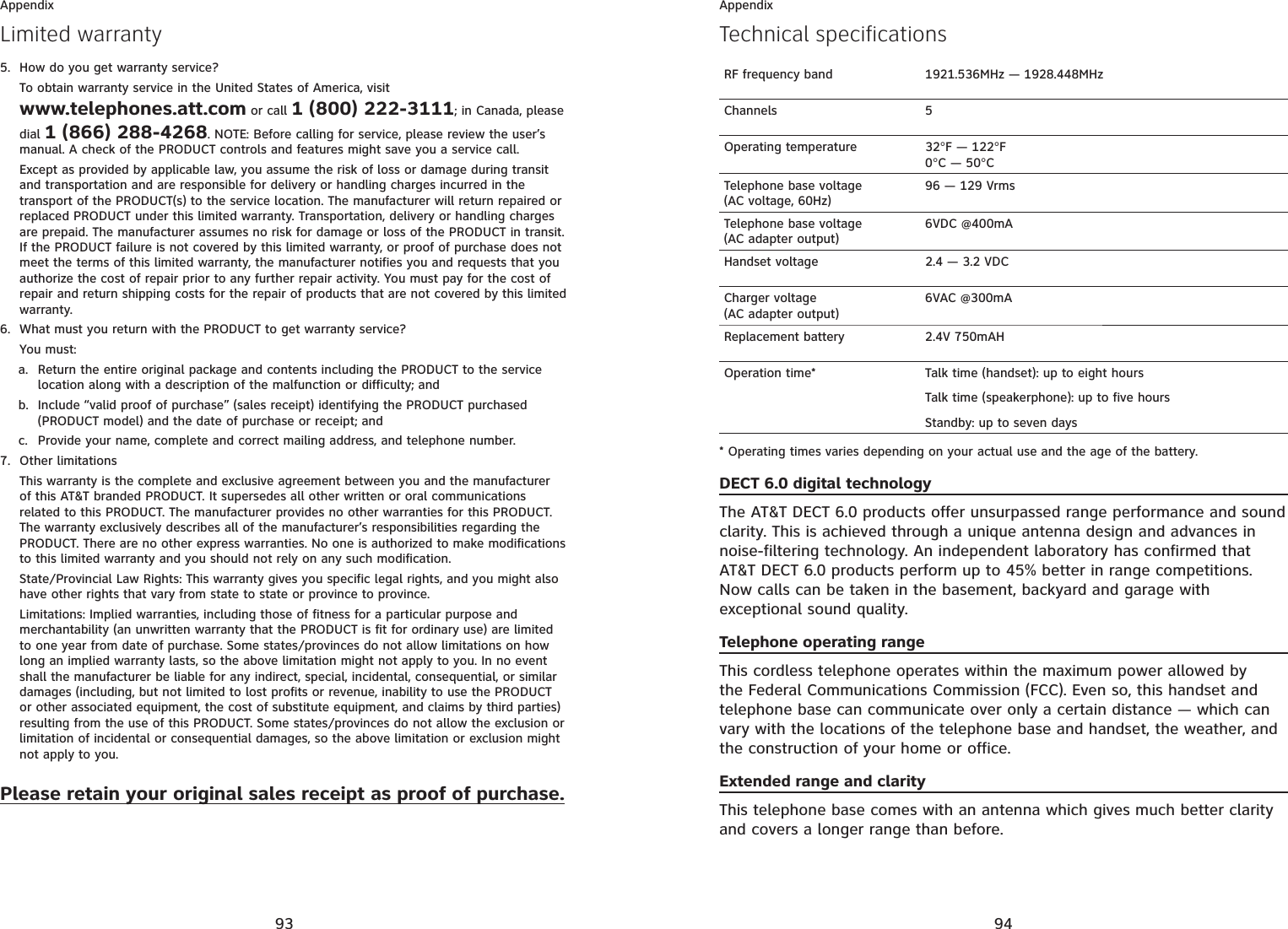 93AppendixHow do you get warranty service?To obtain warranty service in the United States of America, visit www.telephones.att.com or call 1 (800) 222-3111; in Canada, please dial 1 (866) 288-4268. NOTE: Before calling for service, please review the user’s manual. A check of the PRODUCT controls and features might save you a service call.Except as provided by applicable law, you assume the risk of loss or damage during transit and transportation and are responsible for delivery or handling charges incurred in the transport of the PRODUCT(s) to the service location. The manufacturer will return repaired or replaced PRODUCT under this limited warranty. Transportation, delivery or handling charges are prepaid. The manufacturer assumes no risk for damage or loss of the PRODUCT in transit. If the PRODUCT failure is not covered by this limited warranty, or proof of purchase does not meet the terms of this limited warranty, the manufacturer notifies you and requests that you authorize the cost of repair prior to any further repair activity. You must pay for the cost of repair and return shipping costs for the repair of products that are not covered by this limited warranty.What must you return with the PRODUCT to get warranty service?You must:Return the entire original package and contents including the PRODUCT to the service location along with a description of the malfunction or difficulty; andInclude “valid proof of purchase” (sales receipt) identifying the PRODUCT purchased (PRODUCT model) and the date of purchase or receipt; andProvide your name, complete and correct mailing address, and telephone number.Other limitationsThis warranty is the complete and exclusive agreement between you and the manufacturer of this AT&amp;T branded PRODUCT. It supersedes all other written or oral communications related to this PRODUCT. The manufacturer provides no other warranties for this PRODUCT. The warranty exclusively describes all of the manufacturer’s responsibilities regarding the PRODUCT. There are no other express warranties. No one is authorized to make modifications to this limited warranty and you should not rely on any such modification.State/Provincial Law Rights: This warranty gives you specific legal rights, and you might also have other rights that vary from state to state or province to province.Limitations: Implied warranties, including those of fitness for a particular purpose and merchantability (an unwritten warranty that the PRODUCT is fit for ordinary use) are limited to one year from date of purchase. Some states/provinces do not allow limitations on how long an implied warranty lasts, so the above limitation might not apply to you. In no event shall the manufacturer be liable for any indirect, special, incidental, consequential, or similar damages (including, but not limited to lost profits or revenue, inability to use the PRODUCT or other associated equipment, the cost of substitute equipment, and claims by third parties) resulting from the use of this PRODUCT. Some states/provinces do not allow the exclusion or limitation of incidental or consequential damages, so the above limitation or exclusion might not apply to you.Please retain your original sales receipt as proof of purchase.5.6.a.b.c.7.Limited warranty94AppendixTechnical specificationsRF frequency band 1921.536MHz — 1928.448MHzChannels 5Operating temperature 32°F — 122°F0°C — 50°CTelephone base voltage(AC voltage, 60Hz)96 — 129 VrmsTelephone base voltage(AC adapter output)6VDC @400mAHandset voltage 2.4 — 3.2 VDCCharger voltage(AC adapter output)6VAC @300mAReplacement battery 2.4V 750mAHOperation time* Talk time (handset): up to eight hoursTalk time (speakerphone): up to five hoursStandby: up to seven days* Operating times varies depending on your actual use and the age of the battery.DECT 6.0 digital technologyThe AT&amp;T DECT 6.0 products offer unsurpassed range performance and sound clarity. This is achieved through a unique antenna design and advances in noise-filtering technology. An independent laboratory has confirmed that AT&amp;T DECT 6.0 products perform up to 45% better in range competitions. Now calls can be taken in the basement, backyard and garage with exceptional sound quality.Telephone operating rangeThis cordless telephone operates within the maximum power allowed by the Federal Communications Commission (FCC). Even so, this handset and telephone base can communicate over only a certain distance — which can vary with the locations of the telephone base and handset, the weather, and the construction of your home or office.Extended range and clarityThis telephone base comes with an antenna which gives much better clarity and covers a longer range than before.