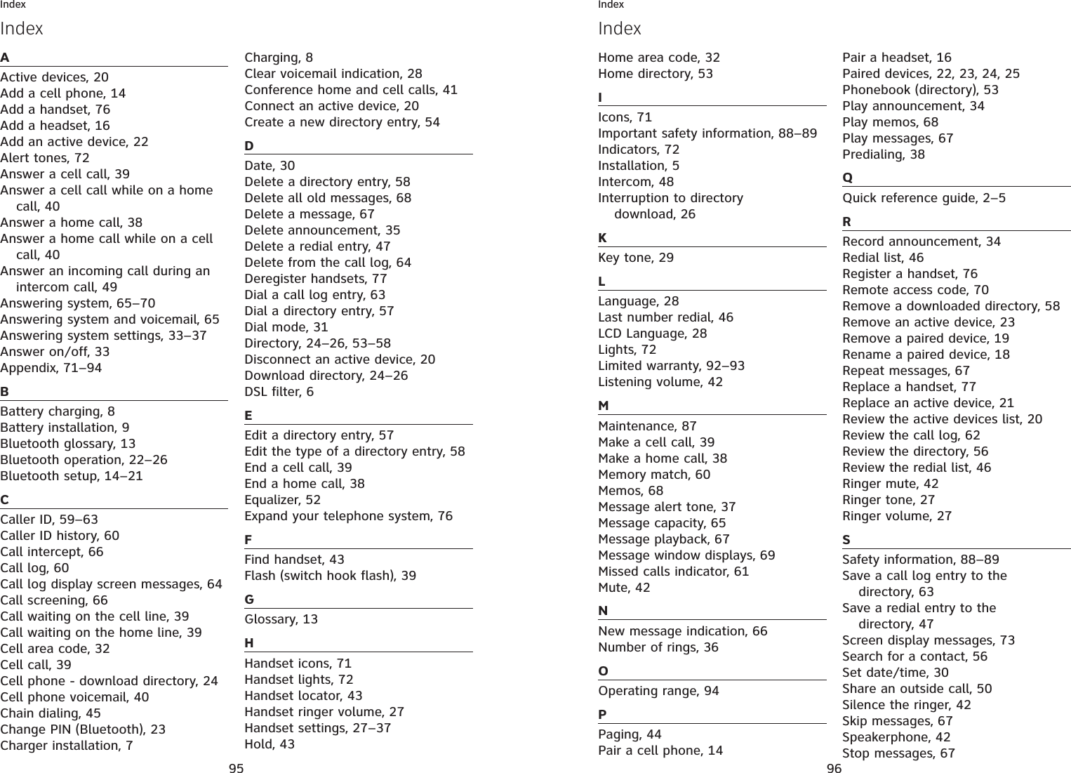 95IndexAActive devices, 20Add a cell phone, 14Add a handset, 76Add a headset, 16Add an active device, 22Alert tones, 72Answer a cell call, 39Answer a cell call while on a home call, 40Answer a home call, 38Answer a home call while on a cell call, 40Answer an incoming call during an intercom call, 49Answering system, 65–70Answering system and voicemail, 65Answering system settings, 33–37Answer on/off, 33Appendix, 71–94BBattery charging, 8Battery installation, 9Bluetooth glossary, 13Bluetooth operation, 22–26Bluetooth setup, 14–21CCaller ID, 59–63Caller ID history, 60Call intercept, 66Call log, 60Call log display screen messages, 64Call screening, 66Call waiting on the cell line, 39Call waiting on the home line, 39Cell area code, 32Cell call, 39Cell phone - download directory, 24Cell phone voicemail, 40Chain dialing, 45Change PIN (Bluetooth), 23Charger installation, 7Charging, 8Clear voicemail indication, 28Conference home and cell calls, 41Connect an active device, 20Create a new directory entry, 54DDate, 30Delete a directory entry, 58Delete all old messages, 68Delete a message, 67Delete announcement, 35Delete a redial entry, 47Delete from the call log, 64Deregister handsets, 77Dial a call log entry, 63Dial a directory entry, 57Dial mode, 31Directory, 24–26, 53–58Disconnect an active device, 20Download directory, 24–26DSL filter, 6EEdit a directory entry, 57Edit the type of a directory entry, 58End a cell call, 39End a home call, 38Equalizer, 52Expand your telephone system, 76FFind handset, 43Flash (switch hook flash), 39GGlossary, 13HHandset icons, 71Handset lights, 72Handset locator, 43Handset ringer volume, 27Handset settings, 27–37Hold, 43Index96IndexIndexHome area code, 32Home directory, 53IIcons, 71Important safety information, 88–89Indicators, 72Installation, 5Intercom, 48Interruption to directory download, 26KKey tone, 29LLanguage, 28Last number redial, 46LCD Language, 28Lights, 72Limited warranty, 92–93Listening volume, 42MMaintenance, 87Make a cell call, 39Make a home call, 38Memory match, 60Memos, 68Message alert tone, 37Message capacity, 65Message playback, 67Message window displays, 69Missed calls indicator, 61Mute, 42NNew message indication, 66Number of rings, 36OOperating range, 94PPaging, 44Pair a cell phone, 14Pair a headset, 16Paired devices, 22, 23, 24, 25Phonebook (directory), 53Play announcement, 34Play memos, 68Play messages, 67Predialing, 38QQuick reference guide, 2–5RRecord announcement, 34Redial list, 46Register a handset, 76Remote access code, 70Remove a downloaded directory, 58Remove an active device, 23Remove a paired device, 19Rename a paired device, 18Repeat messages, 67Replace a handset, 77Replace an active device, 21Review the active devices list, 20Review the call log, 62Review the directory, 56Review the redial list, 46Ringer mute, 42Ringer tone, 27Ringer volume, 27SSafety information, 88–89Save a call log entry to the directory, 63Save a redial entry to the directory, 47Screen display messages, 73Search for a contact, 56Set date/time, 30Share an outside call, 50Silence the ringer, 42Skip messages, 67Speakerphone, 42Stop messages, 67