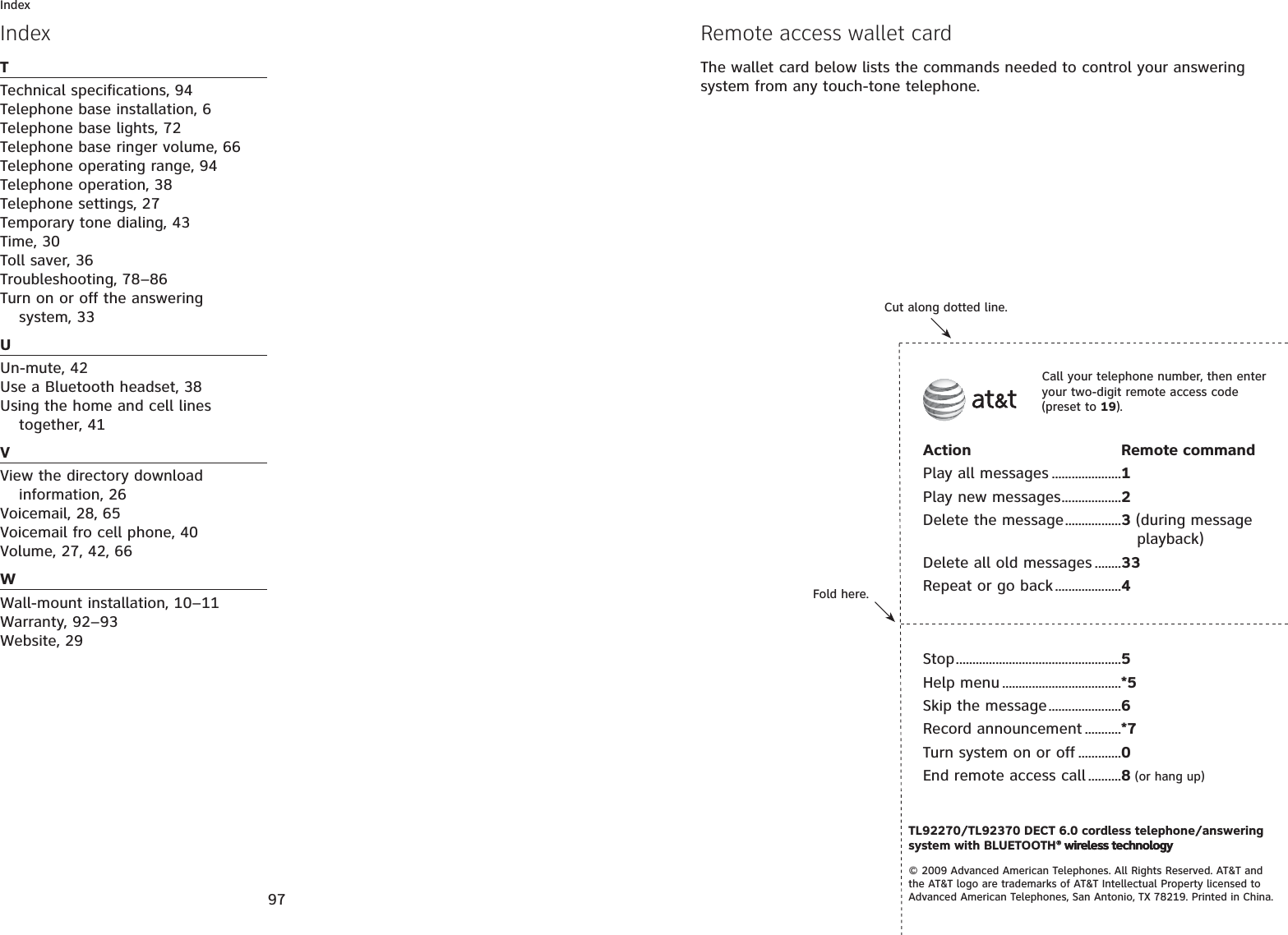 97IndexTTechnical specifications, 94Telephone base installation, 6Telephone base lights, 72Telephone base ringer volume, 66Telephone operating range, 94Telephone operation, 38Telephone settings, 27Temporary tone dialing, 43Time, 30Toll saver, 36Troubleshooting, 78–86Turn on or off the answering system, 33UUn-mute, 42Use a Bluetooth headset, 38Using the home and cell lines together, 41VView the directory download information, 26Voicemail, 28, 65Voicemail fro cell phone, 40Volume, 27, 42, 66WWall-mount installation, 10–11Warranty, 92–93Website, 29IndexFold here.Cut along dotted line.Action Remote commandPlay all messages .....................1Play new messages..................2Delete the message.................3 (during message playback)Delete all old messages ........33Repeat or go back....................4Call your telephone number, then enter your two-digit remote access code (preset to 19).TL92270/TL92370 DECT 6.0 cordless telephone/answering system with BLUETOOTH® wireless technology® wireless technology© 2009 Advanced American Telephones. All Rights Reserved. AT&amp;T and the AT&amp;T logo are trademarks of AT&amp;T Intellectual Property licensed to Advanced American Telephones, San Antonio, TX 78219. Printed in China.Stop..................................................5Help menu ....................................*5Skip the message......................6Record announcement ...........*7Turn system on or off .............0End remote access call ..........8 (or hang up)Remote access wallet cardThe wallet card below lists the commands needed to control your answering system from any touch-tone telephone.
