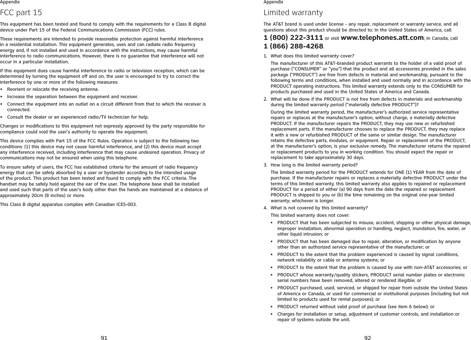 91AppendixFCC part 15This equipment has been tested and found to comply with the requirements for a Class B digital device under Part 15 of the Federal Communications Commission (FCC) rules.These requirements are intended to provide reasonable protection against harmful interference in a residential installation. This equipment generates, uses and can radiate radio frequency energy and, if not installed and used in accordance with the instructions, may cause harmful interference to radio communications. However, there is no guarantee that interference will not occur in a particular installation. If this equipment does cause harmful interference to radio or television reception, which can be determined by turning the equipment off and on, the user is encouraged to try to correct the interference by one or more of the following measures:Reorient or relocate the receiving antenna.Increase the separation between the equipment and receiver.Connect the equipment into an outlet on a circuit different from that to which the receiver is connected.Consult the dealer or an experienced radio/TV technician for help.Changes or modifications to this equipment not expressly approved by the party responsible for compliance could void the user’s authority to operate the equipment.This device complies with Part 15 of the FCC Rules. Operation is subject to the following two conditions: (1) this device may not cause harmful interference, and (2) this device must accept any interference received, including interference that may cause undesired operation. Privacy of communications may not be ensured when using this telephone.To ensure safety of users, the FCC has established criteria for the amount of radio frequency energy that can be safely absorbed by a user or bystander according to the intended usage of the product. This product has been tested and found to comply with the FCC criteria. The handset may be safely held against the ear of the user. The telephone base shall be installed and used such that parts of the user’s body other than the hands are maintained at a distance of approximately 20cm (8 inches) or more.This Class B digital apparatus complies with Canadian ICES-003.••••92AppendixLimited warrantyThe AT&amp;T brand is used under license - any repair, replacement or warranty service, and all questions about this product should be directed to: In the United States of America, call 1 (800) 222-3111 or visit www.telephones.att.com; In Canada, call 1 (866) 288-4268.What does this limited warranty cover?The manufacturer of this AT&amp;T-branded product warrants to the holder of a valid proof of purchase (“CONSUMER” or “you”) that the product and all accessories provided in the sales package (“PRODUCT”) are free from defects in material and workmanship, pursuant to the following terms and conditions, when installed and used normally and in accordance with the PRODUCT operating instructions. This limited warranty extends only to the CONSUMER for products purchased and used in the United States of America and Canada.What will be done if the PRODUCT is not free from defects in materials and workmanship during the limited warranty period (“materially defective PRODUCT”)?During the limited warranty period, the manufacturer’s authorized service representative repairs or replaces at the manufacturer’s option, without charge, a materially defective PRODUCT. If the manufacturer repairs the PRODUCT, they may use new or refurbished replacement parts. If the manufacturer chooses to replace the PRODUCT, they may replace it with a new or refurbished PRODUCT of the same or similar design. The manufacturer retains the defective parts, modules, or equipment. Repair or replacement of the PRODUCT, at the manufacturer’s option, is your exclusive remedy. The manufacturer returns the repaired or replacement products to you in working condition. You should expect the repair or replacement to take approximately 30 days.How long is the limited warranty period?The limited warranty period for the PRODUCT extends for ONE (1) YEAR from the date of purchase. If the manufacturer repairs or replaces a materially defective PRODUCT under the terms of this limited warranty, this limited warranty also applies to repaired or replacement PRODUCT for a period of either (a) 90 days from the date the repaired or replacement PRODUCT is shipped to you or (b) the time remaining on the original one-year limited warranty; whichever is longer.What is not covered by this limited warranty?This limited warranty does not cover:PRODUCT that has been subjected to misuse, accident, shipping or other physical damage, improper installation, abnormal operation or handling, neglect, inundation, fire, water, or other liquid intrusion; orPRODUCT that has been damaged due to repair, alteration, or modification by anyone other than an authorized service representative of the manufacturer; orPRODUCT to the extent that the problem experienced is caused by signal conditions, network reliability or cable or antenna systems; orPRODUCT to the extent that the problem is caused by use with non-AT&amp;T accessories; orPRODUCT whose warranty/quality stickers, PRODUCT serial number plates or electronic serial numbers have been removed, altered or rendered illegible; orPRODUCT purchased, used, serviced, or shipped for repair from outside the United States of America or Canada, or used for commercial or institutional purposes (including but not limited to products used for rental purposes); orPRODUCT returned without valid proof of purchase (see item 6 below); orCharges for installation or setup, adjustment of customer controls, and installation or repair of systems outside the unit.1.2.3.4.••••••••