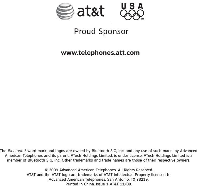 The Bluetooth® word mark and logos are owned by Bluetooth SIG, Inc. and any use of such marks by Advanced American Telephones and its parent, VTech Holdings Limited, is under license. VTech Holdings Limited is a member of Bluetooth SIG, Inc. Other trademarks and trade names are those of their respective owners.© 2009 Advanced American Telephones. All Rights Reserved.AT&amp;T and the AT&amp;T logo are trademarks of AT&amp;T Intellectual Property licensed to Advanced American Telephones, San Antonio, TX 78219.Printed in China. Issue 1 AT&amp;T 11/09.www.telephones.att.com