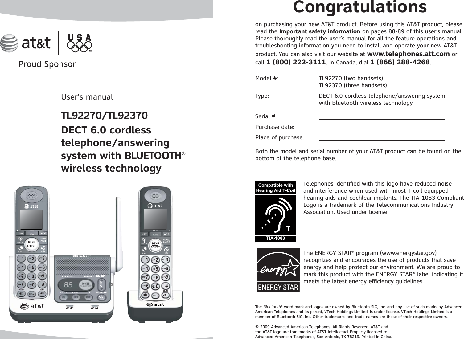 User’s manualTL92270/TL92370DECT 6.0 cordless telephone/answering system with BLUETOOTHBLUETOOTH®wireless technologyThe Bluetooth® word mark and logos are owned by Bluetooth SIG, Inc. and any use of such marks by Advanced American Telephones and its parent, VTech Holdings Limited, is under license. VTech Holdings Limited is a member of Bluetooth SIG, Inc. Other trademarks and trade names are those of their respective owners.© 2009 Advanced American Telephones. All Rights Reserved. AT&amp;T and the AT&amp;T logo are trademarks of AT&amp;T Intellectual Property licensed to Advanced American Telephones, San Antonio, TX 78219. Printed in China.Congratulationson purchasing your new AT&amp;T product. Before using this AT&amp;T product, please read the Important safety information on pages 88-89 of this user’s manual. Please thoroughly read the user’s manual for all the feature operations and troubleshooting information you need to install and operate your new AT&amp;T product. You can also visit our website at www.telephones.att.com or call 1 (800) 222-3111. In Canada, dial 1 (866) 288-4268.The ENERGY STAR® program (www.energystar.gov) recognizes and encourages the use of products that save energy and help protect our environment. We are proud to mark this product with the ENERGY STAR® label indicating it meets the latest energy efficiency guidelines.TCompatible withHearing Aid T-CoilTIA-1083Telephones identified with this logo have reduced noise and interference when used with most T-coil equipped hearing aids and cochlear implants. The TIA-1083 Compliant Logo is a trademark of the Telecommunications Industry Association. Used under license.Model #:     TL92270 (two handsets)   TL92370 (three handsets)Type:      DECT 6.0 cordless telephone/answering system    with Bluetooth wireless technologySerial #:Purchase date:Place of purchase:Both the model and serial number of your AT&amp;T product can be found on the bottom of the telephone base.