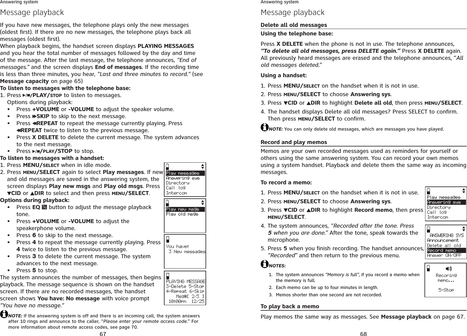67Answering systemMessage playbackIf you have new messages, the telephone plays only the new messages (oldest first). If there are no new messages, the telephone plays back all messages (oldest first).When playback begins, the handset screen displays PLAYING MESSAGESand you hear the total number of messages followed by the day and time of the message. After the last message, the telephone announces, “End of messages.” and the screen displays End of messages. If the recording time is less than three minutes, you hear, “Last and three minutes to record.“ (see Message capacity on page 65)To listen to messages with the telephone base:Press /PLAY/STOP to listen to messages.Options during playback:Press +VOLUME or -VOLUME to adjust the speaker volume.Press  SKIP to skip to the next message. Press  REPEAT to repeat the message currently playing. Press REPEAT twice to listen to the previous message.Press X DELETE to delete the current message. The system advances to the next message.Press  /PLAY/STOP to stop.To listen to messages with a handset:Press MENU/SELECT when in idle mode. Press MENU/SELECT again to select Play messages. If new and old messages are saved in the answering system, the screen displays Play new msgs and Play old msgs. PressCID or  DIR to select and then press MENU/SELECT.Options during playback:Press EQ   button to adjust the message playback tone.Press +VOLUME or -VOLUME to adjust the speakerphone volume.Press 6 to skip to the next message.Press 4 to repeat the message currently playing. Press 4 twice to listen to the previous message.Press 3 to delete the current message. The system advances to the next message.Press 5 to stop.The system announces the number of messages, then begins playback. The message sequence is shown on the handset screen. If there are no recorded messages, the handset screen shows You have: No message with voice prompt “You have no message.“NOTE: If the answering system is off and there is an incoming call, the system answers after 10 rings and announce to the caller, “Please enter your remote access code.” For more information about remote access codes, see page 70.1.•••••1.2.••••••You have:3 New messagesPLAYING MESSAGE3-Delete 5-Stop4-Repeat 6-Skip              Msg#[ 2/3 ] 10:00pm  12/25Play messagesAnswering sys     Directory Call logIntercomPlay new msgsPlay old msgs68Answering systemMessage playbackDelete all old messagesUsing the telephone base:Press X DELETE when the phone is not in use. The telephone announces,  “To delete all old messages, press DELETE again.” Press X DELETE again. All previously heard messages are erased and the telephone announces, “Allold messages deleted.”Using a handset:Press MENU/SELECT on the handset when it is not in use.Press MENU/SELECT to choose Answering sys.Press  CID or DIR to highlight Delete all old, then press MENU/SELECT.The handset displays Delete all old messages? Press SELECT to confirm. Then press MENU/SELECT to confirm. NOTE: You can only delete old messages, which are messages you have played.Record and play memosMemos are your own recorded messages used as reminders for yourself or others using the same answering system. You can record your own memos using a system handset. Playback and delete them the same way as incoming messages.To record a memo:Press MENU/SELECT on the handset when it is not in use.Press MENU/SELECT to choose Answering sys.Press  CID or DIR to highlight Record memo, then press MENU/SELECT.The system announces, “Recorded after the tone. Press 5 when you are done.” After the tone, speak towards the microphone.Press 5 when you finish recording. The handset announces, “Recorded” and then return to the previous menu.NOTES:The system announces “Memory is full”, if you record a memo when the memory is full.Each memo can be up to four minutes in length.Memos shorter than one second are not recorded.To play back a memoPlay memos the same way as messages. See Message playback on page 67.1.2.3.4.1.2.3.4.5.1.2.3.Play messagesAnswering sysDirectory Call logIntercomANSWERING SYSAnnouncementDelete all oldRecord memoAnswer ON/OFFRecoringmemo...5-Stop