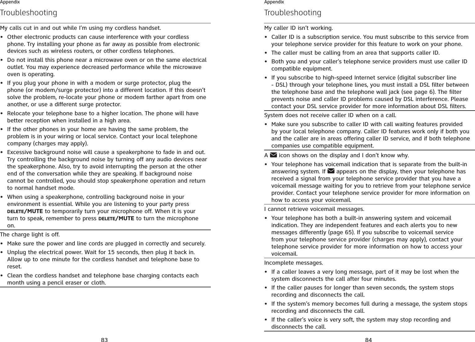 83AppendixMy calls cut in and out while I’m using my cordless handset.Other electronic products can cause interference with your cordless phone. Try installing your phone as far away as possible from electronic devices such as wireless routers, or other cordless telephones.Do not install this phone near a microwave oven or on the same electrical outlet. You may experience decreased performance while the microwave oven is operating.If you plug your phone in with a modem or surge protector, plug the phone (or modem/surge protector) into a different location. If this doesn’t solve the problem, re-locate your phone or modem farther apart from one another, or use a different surge protector.Relocate your telephone base to a higher location. The phone will have better reception when installed in a high area.If the other phones in your home are having the same problem, the problem is in your wiring or local service. Contact your local telephone company (charges may apply).Excessive background noise will cause a speakerphone to fade in and out. Try controlling the background noise by turning off any audio devices near the speakerphone. Also, try to avoid interrupting the person at the other end of the conversation while they are speaking. If background noise cannot be controlled, you should stop speakerphone operation and return to normal handset mode.When using a speakerphone, controlling background noise in your environment is essential. While you are listening to your party press DELETE/MUTE to temporarily turn your microphone off. When it is your turn to speak, remember to press DELETE/MUTE to turn the microphone on.•••••••The charge light is off.Make sure the power and line cords are plugged in correctly and securely.Unplug the electrical power. Wait for 15 seconds, then plug it back in. Allow up to one minute for the cordless handset and telephone base to reset.Clean the cordless handset and telephone base charging contacts each month using a pencil eraser or cloth.•••Troubleshooting84AppendixMy caller ID isn’t working.Caller ID is a subscription service. You must subscribe to this service from your telephone service provider for this feature to work on your phone.The caller must be calling from an area that supports caller ID.Both you and your caller’s telephone service providers must use caller ID compatible equipment.If you subscribe to high-speed Internet service (digital subscriber line - DSL) through your telephone lines, you must install a DSL filter between the telephone base and the telephone wall jack (see page 6). The filter prevents noise and caller ID problems caused by DSL interference. Please contact your DSL service provider for more information about DSL filters.••••System does not receive caller ID when on a call.Make sure you subscribe to caller ID with call waiting features provided by your local telephone company. Caller ID features work only if both you and the caller are in areas offering caller ID service, and if both telephone companies use compatible equipment.•A icon shows on the display and I don’t know why.Your telephone has voicemail indication that is separate from the built-in answering system. If   appears on the display, then your telephone has received a signal from your telephone service provider that you have a voicemail message waiting for you to retrieve from your telephone service provider. Contact your telephone service provider for more information on how to access your voicemail.•I cannot retrieve voicemail messages.Your telephone has both a built-in answering system and voicemail indication. They are independent features and each alerts you to new messages differently (page 65). If you subscribe to voicemail service from your telephone service provider (charges may apply), contact your telephone service provider for more information on how to access your voicemail.•Incomplete messages.If a caller leaves a very long message, part of it may be lost when the system disconnects the call after four minutes.If the caller pauses for longer than seven seconds, the system stops recording and disconnects the call.If the system’s memory becomes full during a message, the system stops recording and disconnects the call.If the caller’s voice is very soft, the system may stop recording and disconnects the call.••••Troubleshooting
