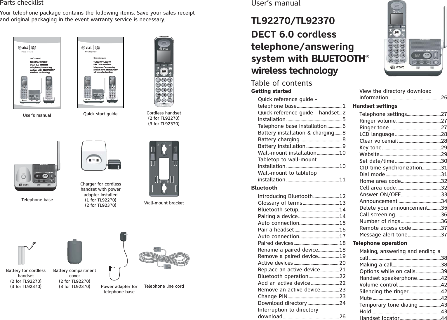 Parts checklistYour telephone package contains the following items. Save your sales receipt and original packaging in the event warranty service is necessary.Telephone line cordPower adapter for telephone baseCordless handset(2 for TL92270)(3 for TL92370)Telephone baseCharger for cordless handset with power adapter installed(1 for TL92270)(2 for TL92370) Wall-mount bracketBattery for cordless handset(2 for TL92270)(3 for TL92370)Battery compartment cover(2 for TL92270)(3 for TL92370)User’s manual Quick start guideUser’s manualTL92270/TL92370DECT 6.0 cordless telephone/answering system with BLUETOOTHBLUETOOTH®wireless technologyQuick start guideTL92270/TL92370DECT 6.0 cordless telephone/answering system with BLUETOOTHBLUETOOTH®wireless technologyUser’s manualTL92270/TL92370DECT 6.0 cordless telephone/answering system with BLUETOOTHBLUETOOTH®wireless technologyTable of contentsGetting startedQuick reference guide - telephone base...................................... 1Quick reference guide - handset.. 2Installation ............................................... 5Telephone base installation ............ 6Battery installation &amp; charging...... 8Battery charging ................................... 8Battery installation .............................. 9Wall-mount installation...................10Tabletop to wall-mount installation .............................................10Wall-mount to tabletop installation .............................................11BluetoothIntroducing Bluetooth......................12Glossary of terms...............................13Bluetooth setup...................................14Pairing a device...................................14Auto connection..................................15Pair a headset......................................16Auto connection..................................17Paired devices........................................ 18Rename a paired device..................18Remove a paired device..................19Active devices ........................................ 20Replace an active device................21Bluetooth operation..........................22Add an active device ........................22Remove an active device................23Change PIN............................................23Download directory...........................24Interruption to directory download................................................26View the directory download information ............................................26Handset settingsTelephone settings.............................27Ringer volume......................................27Ringer tone............................................27LCD language .......................................28Clear voicemail....................................28Key tone..................................................29Website....................................................29Set date/time.......................................30CID time synchronization................31Dial mode...............................................31Home area code..................................32Cell area code......................................32Answer ON/OFF..................................33Announcement ....................................34Delete your announcement...........35Call screening.......................................36Number of rings..................................36Remote access code.........................37Message alert tone............................37Telephone operationMaking, answering and ending a call .............................................................38Making a call.........................................38Options while on calls .....................39Handset speakerphone....................42Volume control ....................................42Silencing the ringer...........................42Mute ..........................................................42Temporary tone dialing ...................43Hold...........................................................43Handset locator...................................44