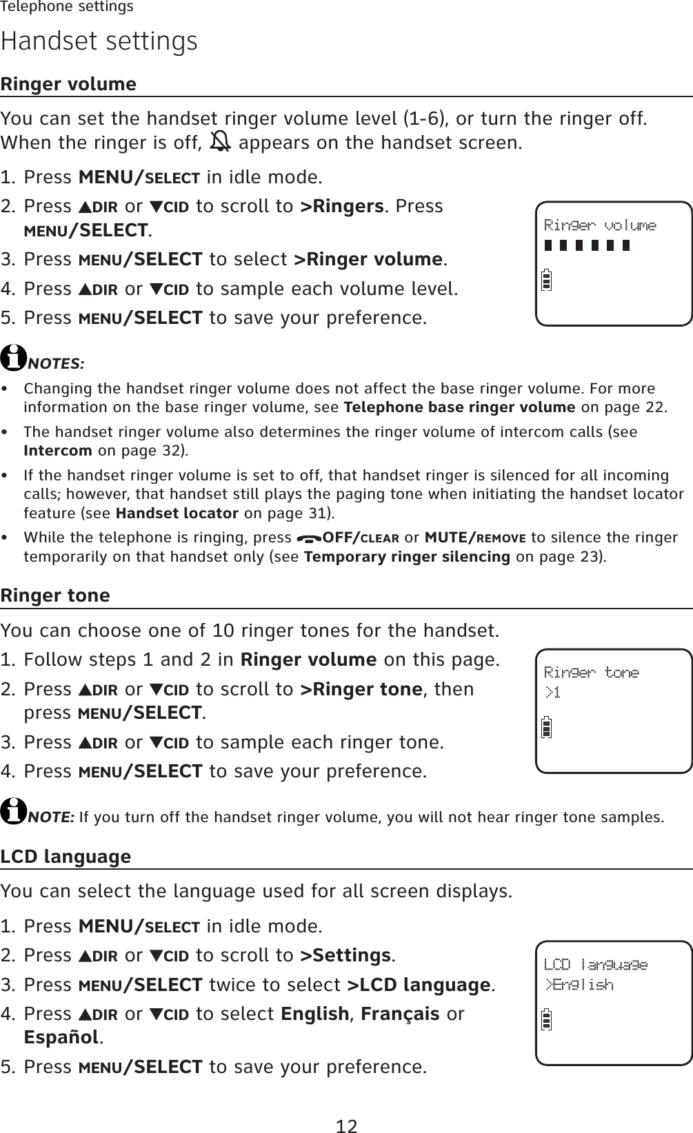 12Telephone settingsHandset settingsRinger volumeYou can set the handset ringer volume level (1-6), or turn the ringer off. When the ringer is off,   appears on the handset screen. Press MENU/SELECT in idle mode.Press  DIR or  CID to scroll to &gt;Ringers. Press MENU/SELECT.Press MENU/SELECT to select &gt;Ringer volume.Press  DIR or  CID to sample each volume level.Press MENU/SELECT to save your preference.NOTES:Changing the handset ringer volume does not affect the base ringer volume. For more information on the base ringer volume, see Telephone base ringer volume on page 22.The handset ringer volume also determines the ringer volume of intercom calls (see Intercom on page 32).If the handset ringer volume is set to off, that handset ringer is silenced for all incoming calls; however, that handset still plays the paging tone when initiating the handset locator feature (see Handset locator on page 31).While the telephone is ringing, press  OFF/CLEAR or MUTE/REMOVE to silence the ringer temporarily on that handset only (see Temporary ringer silencing on page 23).Ringer toneYou can choose one of 10 ringer tones for the handset.Follow steps 1 and 2 in Ringer volume on this page.Press  DIR or  CID to scroll to &gt;Ringer tone, then press MENU/SELECT.Press  DIR or  CID to sample each ringer tone.Press MENU/SELECT to save your preference.NOTE: If you turn off the handset ringer volume, you will not hear ringer tone samples.LCD languageYou can select the language used for all screen displays.Press MENU/SELECT in idle mode.Press  DIR or  CID to scroll to &gt;Settings.Press MENU/SELECT twice to select &gt;LCD language.Press  DIR or  CID to select English,Français or Español.Press MENU/SELECT to save your preference.1.2.3.4.5.••••1.2.3.4.1.2.3.4.5.Ringer volumeRinger tone&gt;1LCD language&gt;English
