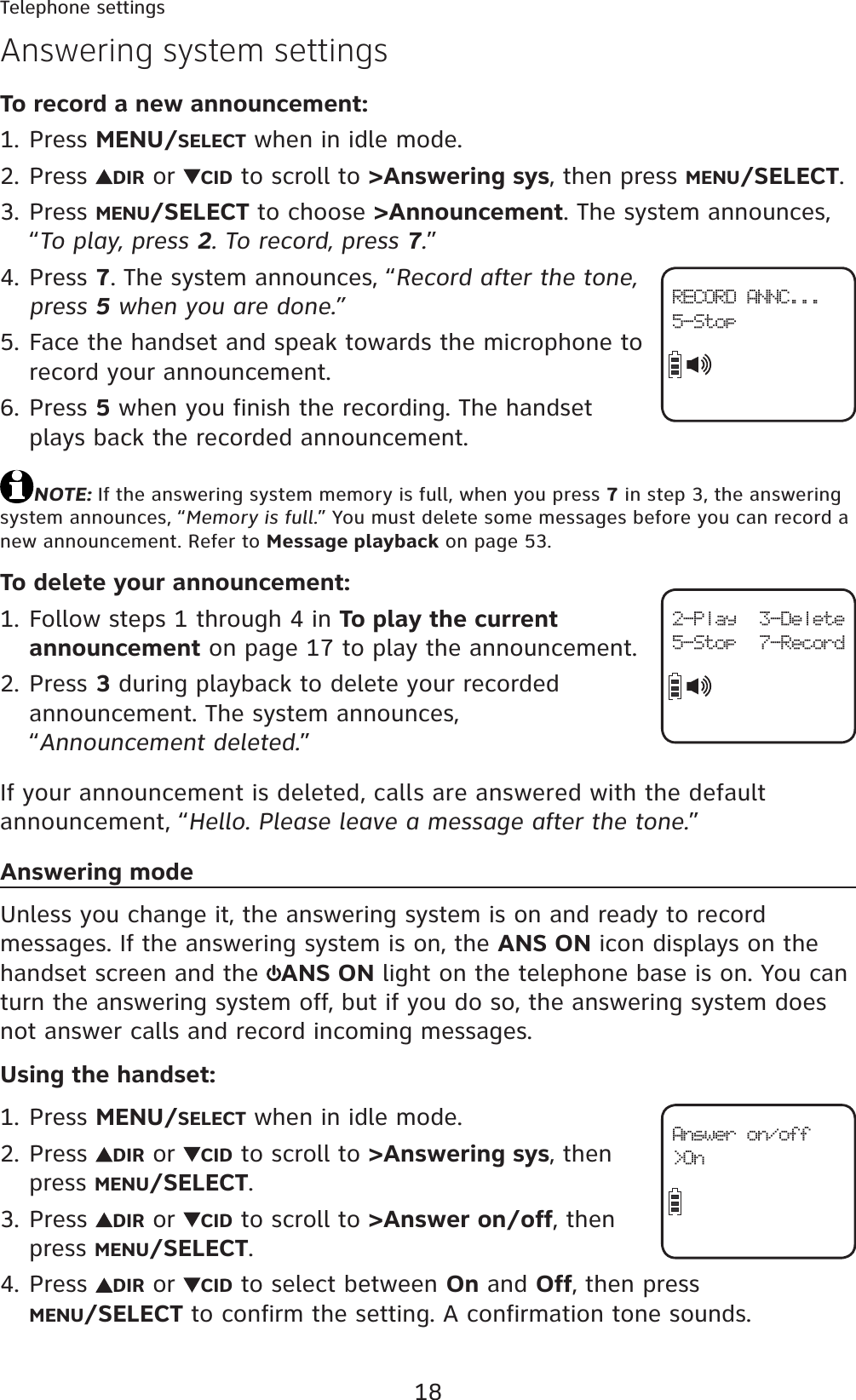 18Telephone settingsTo record a new announcement:Press MENU/SELECT when in idle mode.Press  DIR or  CID to scroll to &gt;Answering sys, then press MENU/SELECT.Press MENU/SELECT to choose &gt;Announcement. The system announces, “To play, press 2. To record, press 7.”Press 7. The system announces, “Record after the tone, press 5 when you are done.”Face the handset and speak towards the microphone to record your announcement.Press 5 when you finish the recording. The handset plays back the recorded announcement.NOTE: If the answering system memory is full, when you press 7 in step 3, the answering system announces, “Memory is full.” You must delete some messages before you can record a new announcement. Refer to Message playback on page 53.To delete your announcement:Follow steps 1 through 4 in To play the current announcement on page 17 to play the announcement.Press 3 during playback to delete your recorded announcement. The system announces, “Announcement deleted.”If your announcement is deleted, calls are answered with the default announcement, “Hello. Please leave a message after the tone.”Answering modeUnless you change it, the answering system is on and ready to record messages. If the answering system is on, the ANS ON icon displays on the handset screen and the  ANS ON light on the telephone base is on. You can turn the answering system off, but if you do so, the answering system does not answer calls and record incoming messages.Using the handset:Press MENU/SELECT when in idle mode.Press  DIR or  CID to scroll to &gt;Answering sys, then press MENU/SELECT.Press  DIR or  CID to scroll to &gt;Answer on/off, then press MENU/SELECT.Press  DIR or  CID to select between On and Off, then press MENU/SELECT to confirm the setting. A confirmation tone sounds.1.2.3.4.5.6.1.2.1.2.3.4.Answering system settings2-Play 3-Delete5-Stop 7-RecordAnswer on/off&gt;OnRECORD ANNC...5-Stop