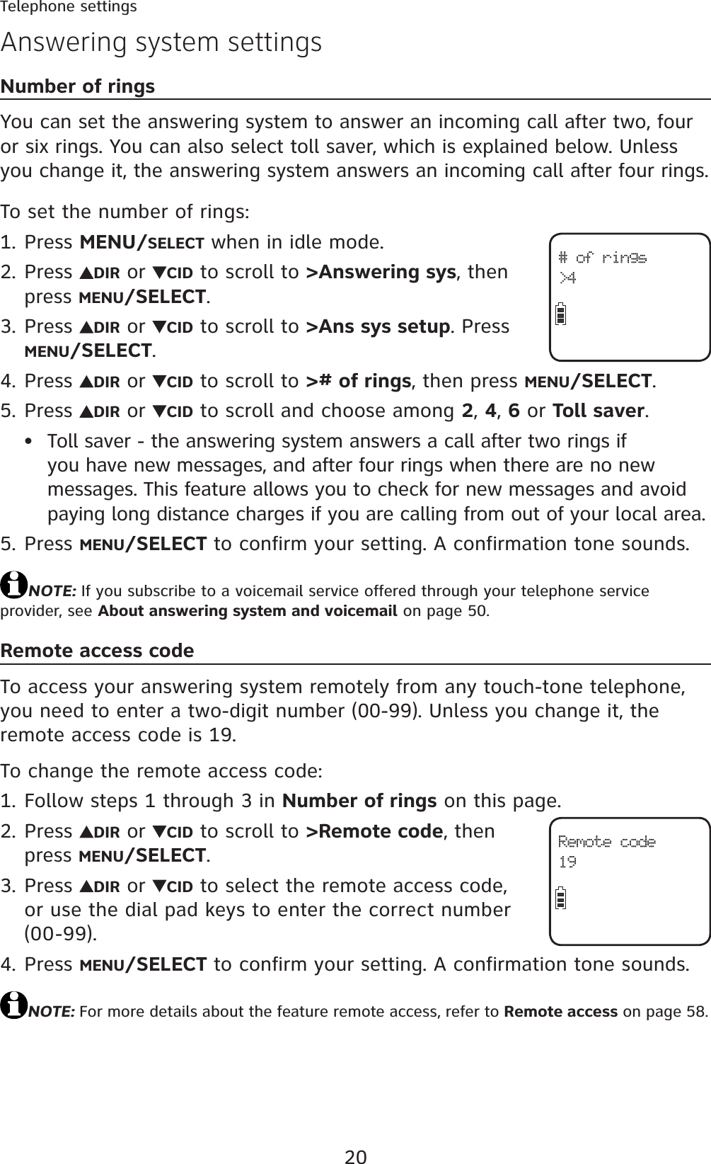 20Telephone settingsNumber of ringsYou can set the answering system to answer an incoming call after two, four or six rings. You can also select toll saver, which is explained below. Unless you change it, the answering system answers an incoming call after four rings.To set the number of rings:Press MENU/SELECT when in idle mode.Press  DIR or  CID to scroll to &gt;Answering sys, then press MENU/SELECT.Press  DIR or  CID to scroll to &gt;Ans sys setup. Press MENU/SELECT.Press  DIR or  CID to scroll to &gt;# of rings, then press MENU/SELECT.Press  DIR or  CID to scroll and choose among 2,4,6 or Toll saver.Toll saver - the answering system answers a call after two rings if you have new messages, and after four rings when there are no new messages. This feature allows you to check for new messages and avoid paying long distance charges if you are calling from out of your local area.Press MENU/SELECT to confirm your setting. A confirmation tone sounds.NOTE: If you subscribe to a voicemail service offered through your telephone service provider, see About answering system and voicemail on page 50.Remote access codeTo access your answering system remotely from any touch-tone telephone, you need to enter a two-digit number (00-99). Unless you change it, the remote access code is 19.To change the remote access code:Follow steps 1 through 3 in Number of rings on this page.Press  DIR or  CID to scroll to &gt;Remote code, then press MENU/SELECT.Press  DIR or  CID to select the remote access code, or use the dial pad keys to enter the correct number (00-99).Press MENU/SELECT to confirm your setting. A confirmation tone sounds.NOTE: For more details about the feature remote access, refer to Remote access on page 58.1.2.3.4.5.•5.1.2.3.4.Answering system settingsRemote code19# of rings&gt;4