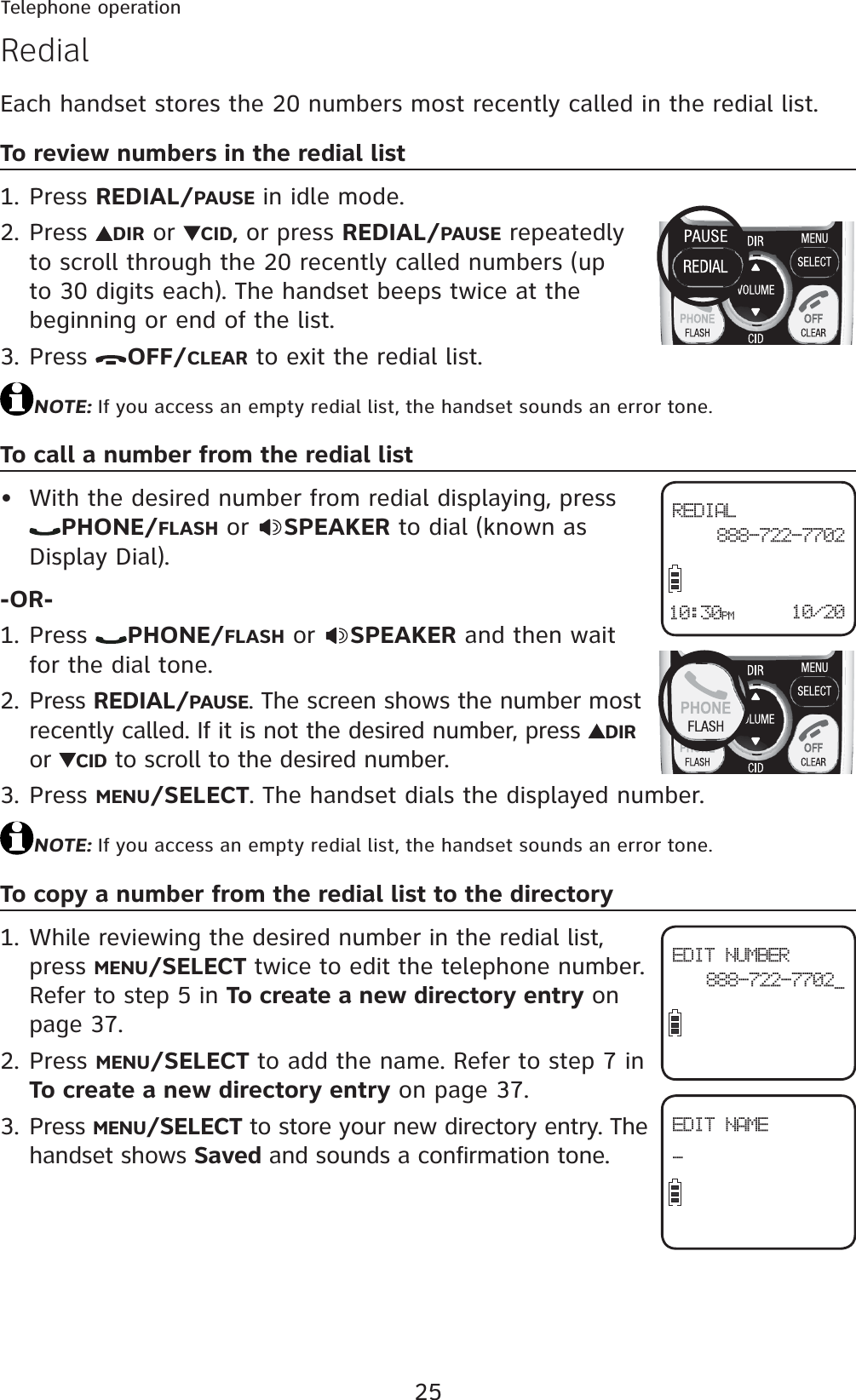 25Telephone operationRedialEach handset stores the 20 numbers most recently called in the redial list.To review numbers in the redial listPress REDIAL/PAUSE in idle mode.Press  DIR or  CID, or press REDIAL/PAUSE repeatedly to scroll through the 20 recently called numbers (up to 30 digits each). The handset beeps twice at the beginning or end of the list.Press  OFF/CLEAR to exit the redial list.NOTE: If you access an empty redial list, the handset sounds an error tone.To call a number from the redial listWith the desired number from redial displaying, press PHONE/FLASH or  SPEAKER to dial (known as Display Dial).-OR-Press  PHONE/FLASH or  SPEAKER and then wait for the dial tone.Press REDIAL/PAUSE. The screen shows the number most recently called. If it is not the desired number, press  DIRor  CID to scroll to the desired number.Press MENU/SELECT. The handset dials the displayed number.NOTE: If you access an empty redial list, the handset sounds an error tone.To copy a number from the redial list to the directoryWhile reviewing the desired number in the redial list, press MENU/SELECT twice to edit the telephone number. Refer to step 5 in To create a new directory entry on page 37.Press MENU/SELECT to add the name. Refer to step 7 in To create a new directory entry on page 37.Press MENU/SELECT to store your new directory entry. The handset shows Saved and sounds a confirmation tone.1.2.3.•1.2.3.1.2.3.REDIAL 888-722-770210/2010:30PMEDIT NUMBER888-722-7702_EDIT NAME_