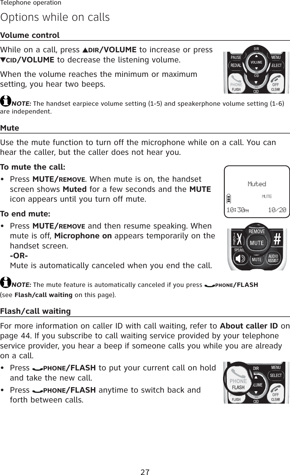 27Telephone operationOptions while on callsVolume controlWhile on a call, press  DIR/VOLUME to increase or press CID/VOLUME to decrease the listening volume.When the volume reaches the minimum or maximum setting, you hear two beeps.NOTE: The handset earpiece volume setting (1-5) and speakerphone volume setting (1-6) are independent.MuteUse the mute function to turn off the microphone while on a call. You can hear the caller, but the caller does not hear you.To mute the call:Press MUTE/REMOVE. When mute is on, the handset screen shows Muted for a few seconds and the MUTEicon appears until you turn off mute.To end mute:Press MUTE/REMOVE and then resume speaking. When mute is off, Microphone on appears temporarily on the handset screen.-OR-Mute is automatically canceled when you end the call.NOTE: The mute feature is automatically canceled if you press  PHONE/FLASH(see Flash/call waiting on this page).Flash/call waitingFor more information on caller ID with call waiting, refer to About caller ID on page 44. If you subscribe to call waiting service provided by your telephone service provider, you hear a beep if someone calls you while you are already on a call.Press  PHONE/FLASH to put your current call on hold and take the new call.Press  PHONE/FLASH anytime to switch back and forth between calls.••••Muted10/2010:30PM