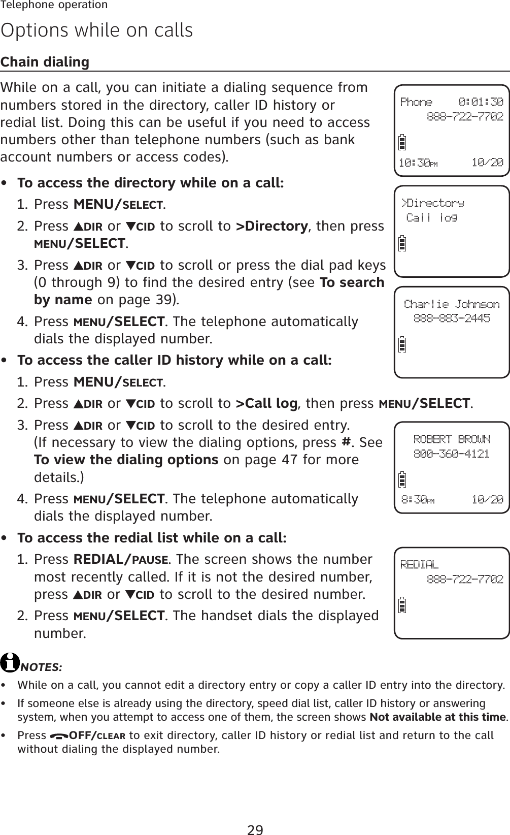 29Telephone operationOptions while on callsChain dialingWhile on a call, you can initiate a dialing sequence from numbers stored in the directory, caller ID history or redial list. Doing this can be useful if you need to access numbers other than telephone numbers (such as bank account numbers or access codes).To access the directory while on a call:Press MENU/SELECT.Press  DIR or  CID to scroll to &gt;Directory, then press MENU/SELECT.Press  DIR or  CID to scroll or press the dial pad keys (0 through 9) to find the desired entry (see To search by name on page 39).Press MENU/SELECT. The telephone automatically dials the displayed number.To access the caller ID history while on a call:Press MENU/SELECT.Press  DIR or  CID to scroll to &gt;Call log, then press MENU/SELECT.Press  DIR or  CID to scroll to the desired entry. (If necessary to view the dialing options, press #. See To view the dialing options on page 47 for more details.)Press MENU/SELECT. The telephone automatically dials the displayed number.To access the redial list while on a call:Press REDIAL/PAUSE. The screen shows the number most recently called. If it is not the desired number, press  DIR or  CID to scroll to the desired number.Press MENU/SELECT. The handset dials the displayed number.NOTES:While on a call, you cannot edit a directory entry or copy a caller ID entry into the directory.If someone else is already using the directory, speed dial list, caller ID history or answering system, when you attempt to access one of them, the screen shows Not available at this time.Press OFF/CLEAR to exit directory, caller ID history or redial list and return to the call without dialing the displayed number.•1.2.3.4.•1.2.3.4.•1.2.•••&gt;DirectoryCall logCharlie Johnson888-883-2445Phone 0:01:30 888-722-770210/2010:30PMROBERT BROWN800-360-412110/208:30PMREDIAL 888-722-7702
