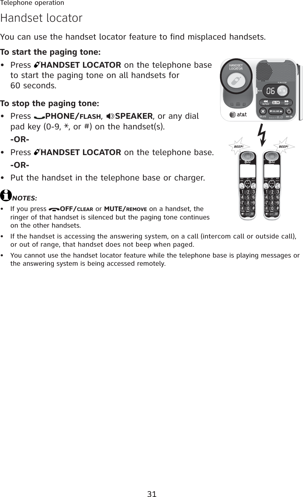 31Telephone operationYou can use the handset locator feature to find misplaced handsets.To start the paging tone:Press  HANDSET LOCATOR on the telephone base to start the paging tone on all handsets for 60 seconds.To stop the paging tone:Press  PHONE/FLASH,SPEAKER, or any dial pad key (0-9,  , or #) on the handset(s).-OR-Press  HANDSET LOCATOR on the telephone base.-OR-Put the handset in the telephone base or charger.NOTES:If you press  OFF/CLEAR or MUTE/REMOVE on a handset, the ringer of that handset is silenced but the paging tone continues on the other handsets.If the handset is accessing the answering system, on a call (intercom call or outside call), or out of range, that handset does not beep when paged.You cannot use the handset locator feature while the telephone base is playing messages or the answering system is being accessed remotely.•••••••Handset locator