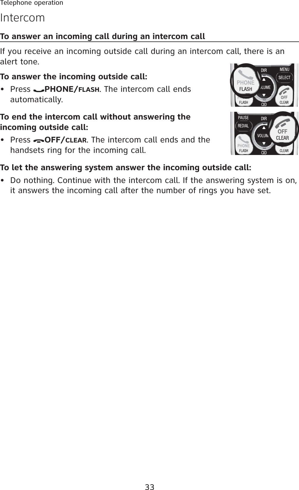 33Telephone operationTo answer an incoming call during an intercom callIf you receive an incoming outside call during an intercom call, there is an alert tone.To answer the incoming outside call:Press  PHONE/FLASH. The intercom call ends automatically.To end the intercom call without answering the incoming outside call:Press  OFF/CLEAR. The intercom call ends and the handsets ring for the incoming call.To let the answering system answer the incoming outside call:Do nothing. Continue with the intercom call. If the answering system is on, it answers the incoming call after the number of rings you have set.•••Intercom