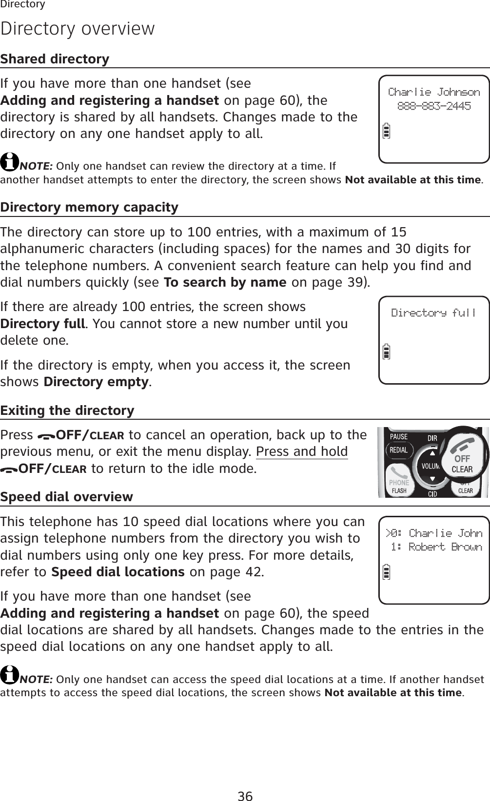 36Directory overviewShared directoryIf you have more than one handset (see Adding and registering a handset on page 60), the directory is shared by all handsets. Changes made to the directory on any one handset apply to all.NOTE: Only one handset can review the directory at a time. If another handset attempts to enter the directory, the screen shows Not available at this time.Directory memory capacityThe directory can store up to 100 entries, with a maximum of 15 alphanumeric characters (including spaces) for the names and 30 digits for the telephone numbers. A convenient search feature can help you find and dial numbers quickly (see To search by name on page 39).If there are already 100 entries, the screen shows Directory full. You cannot store a new number until you delete one.If the directory is empty, when you access it, the screen shows Directory empty.Exiting the directoryPress  OFF/CLEAR to cancel an operation, back up to the previous menu, or exit the menu display. Press and holdOFF/CLEAR to return to the idle mode.Speed dial overviewThis telephone has 10 speed dial locations where you can assign telephone numbers from the directory you wish to dial numbers using only one key press. For more details, refer to Speed dial locations on page 42.If you have more than one handset (see Adding and registering a handset on page 60), the speed dial locations are shared by all handsets. Changes made to the entries in the speed dial locations on any one handset apply to all.NOTE: Only one handset can access the speed dial locations at a time. If another handset attempts to access the speed dial locations, the screen shows Not available at this time.DirectoryCharlie Johnson888-883-2445Directory full&gt;0: Charlie John1: Robert Brown