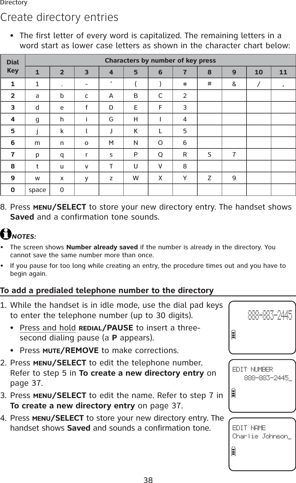 38DirectoryThe first letter of every word is capitalized. The remaining letters in a word start as lower case letters as shown in the character chart below:DialKeyCharacters by number of key press123456789101111.- ‘ () #&amp;/ ,2abcABC23defDEF34gh iGHI 45jklJKL56mn oMNO67pqr sPQRS78tuvTUV89wx y zWXYZ90space 0Press MENU/SELECT to store your new directory entry. The handset shows Saved and a confirmation tone sounds.NOTES:The screen shows Number already saved if the number is already in the directory. You cannot save the same number more than once.If you pause for too long while creating an entry, the procedure times out and you have to begin again.To add a predialed telephone number to the directoryWhile the handset is in idle mode, use the dial pad keys to enter the telephone number (up to 30 digits).Press and hold REDIAL/PAUSE to insert a three-second dialing pause (a P appears).Press MUTE/REMOVE to make corrections.Press MENU/SELECT to edit the telephone number. Refer to step 5 in To create a new directory entry on page 37.Press MENU/SELECT to edit the name. Refer to step 7 in To create a new directory entry on page 37.Press MENU/SELECT to store your new directory entry. The handset shows Saved and sounds a confirmation tone.•8.••1.••2.3.4.Create directory entriesEDIT NUMBER888-883-2445_EDIT NAMECharlie Johnson_888-883-2445