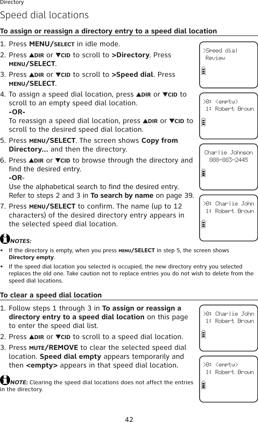 42DirectorySpeed dial locationsTo assign or reassign a directory entry to a speed dial locationPress MENU/SELECT in idle mode.Press  DIR or  CID to scroll to &gt;Directory. Press MENU/SELECT.Press  DIR or  CID to scroll to &gt;Speed dial. Press MENU/SELECT.To assign a speed dial location, press  DIR or  CID to scroll to an empty speed dial location.-OR-To reassign a speed dial location, press  DIR or  CID to scroll to the desired speed dial location.Press MENU/SELECT. The screen shows Copy from Directory... and then the directory.Press  DIR or  CID to browse through the directory and find the desired entry.-OR-Use the alphabetical search to find the desired entry. Refer to steps 2 and 3 in To search by name on page 39.Press MENU/SELECT to confirm. The name (up to 12 characters) of the desired directory entry appears in the selected speed dial location.NOTES:If the directory is empty, when you press MENU/SELECT in step 5, the screen shows Directory empty.If the speed dial location you selected is occupied, the new directory entry you selected replaces the old one. Take caution not to replace entries you do not wish to delete from the speed dial locations.To clear a speed dial locationFollow steps 1 through 3 in To assign or reassign a directory entry to a speed dial location on this pageto enter the speed dial list.Press  DIR or  CID to scroll to a speed dial location.Press MUTE/REMOVE to clear the selected speed dial location. Speed dial empty appears temporarily and then &lt;empty&gt; appears in that speed dial location.NOTE: Clearing the speed dial locations does not affect the entries in the directory.1.2.3.4.5.6.7.••1.2.3.&gt;Speed dialReview&gt;0: &lt;empty&gt;1: Robert BrownCharlie Johnson888-883-2445&gt;0: Charlie John1: Robert Brown&gt;0: Charlie John1: Robert Brown&gt;0: &lt;empty&gt;1: Robert Brown