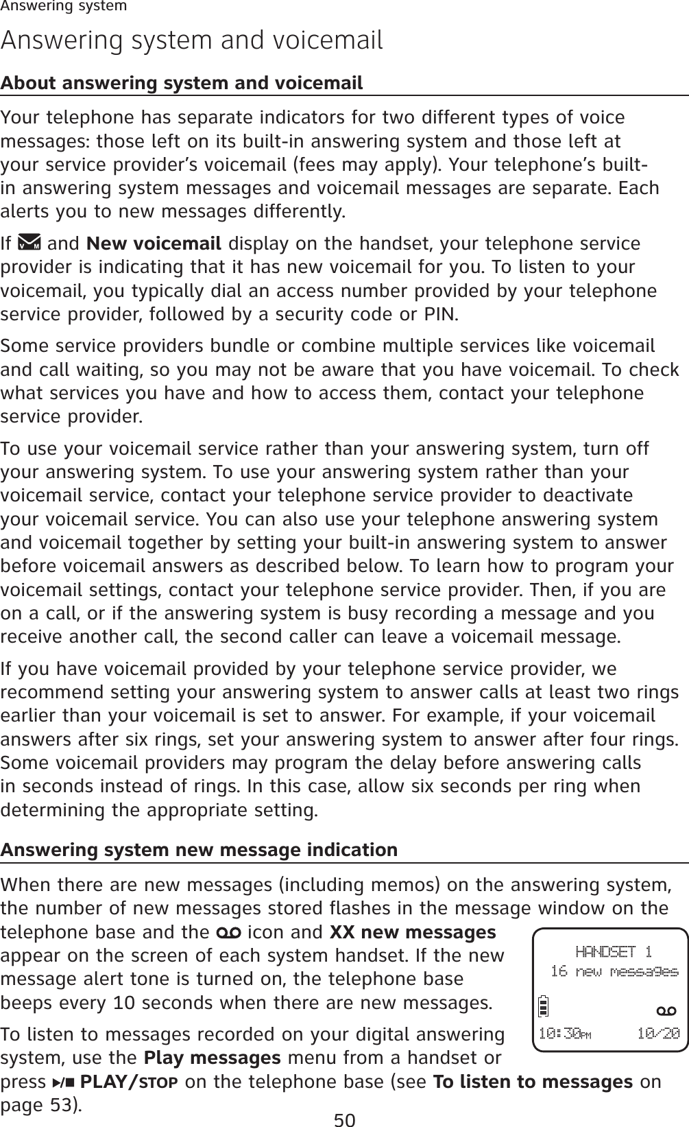 50Answering system and voicemailAbout answering system and voicemailYour telephone has separate indicators for two different types of voice messages: those left on its built-in answering system and those left at your service provider’s voicemail (fees may apply). Your telephone’s built-in answering system messages and voicemail messages are separate. Each alerts you to new messages differently.If  and New voicemail display on the handset, your telephone service provider is indicating that it has new voicemail for you. To listen to your voicemail, you typically dial an access number provided by your telephone service provider, followed by a security code or PIN.Some service providers bundle or combine multiple services like voicemail and call waiting, so you may not be aware that you have voicemail. To check what services you have and how to access them, contact your telephone service provider.To use your voicemail service rather than your answering system, turn off your answering system. To use your answering system rather than your voicemail service, contact your telephone service provider to deactivate your voicemail service. You can also use your telephone answering system and voicemail together by setting your built-in answering system to answer before voicemail answers as described below. To learn how to program your voicemail settings, contact your telephone service provider. Then, if you are on a call, or if the answering system is busy recording a message and you receive another call, the second caller can leave a voicemail message.If you have voicemail provided by your telephone service provider, we recommend setting your answering system to answer calls at least two rings earlier than your voicemail is set to answer. For example, if your voicemail answers after six rings, set your answering system to answer after four rings. Some voicemail providers may program the delay before answering calls in seconds instead of rings. In this case, allow six seconds per ring when determining the appropriate setting.Answering system new message indicationWhen there are new messages (including memos) on the answering system, the number of new messages stored flashes in the message window on the telephone base and the   icon and XX new messagesappear on the screen of each system handset. If the new message alert tone is turned on, the telephone base beeps every 10 seconds when there are new messages.To listen to messages recorded on your digital answering system, use the Play messages menu from a handset or press   PLAY/STOP on the telephone base (see To listen to messages on page 53).Answering systemHANDSET 116 new messages10/2010:30PM
