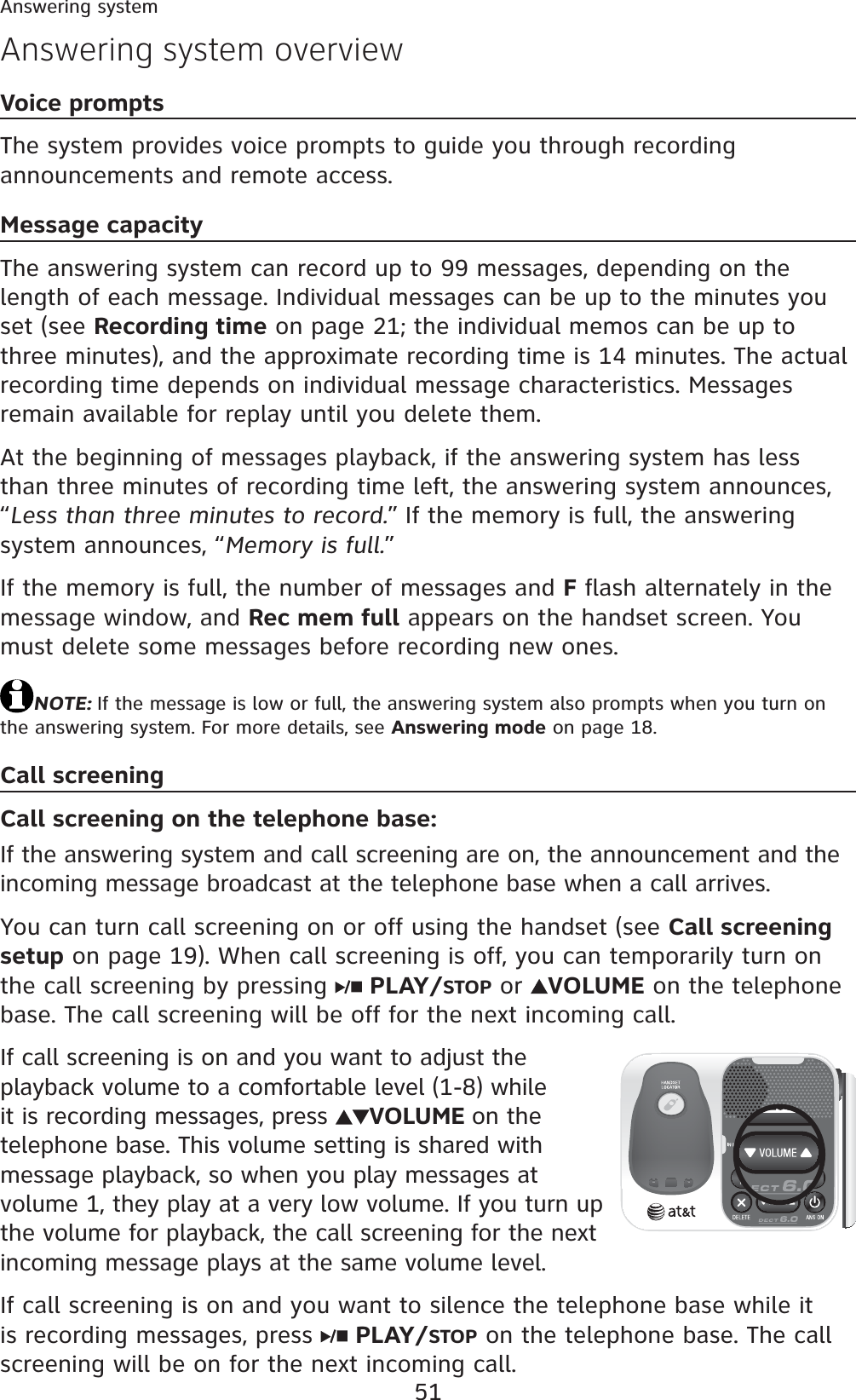 51Answering systemAnswering system overviewVoice promptsThe system provides voice prompts to guide you through recording announcements and remote access.Message capacityThe answering system can record up to 99 messages, depending on the length of each message. Individual messages can be up to the minutes you set (see Recording time on page 21; the individual memos can be up to three minutes), and the approximate recording time is 14 minutes. The actual recording time depends on individual message characteristics. Messages remain available for replay until you delete them.At the beginning of messages playback, if the answering system has less than three minutes of recording time left, the answering system announces, “Less than three minutes to record.” If the memory is full, the answering system announces, “Memory is full.”If the memory is full, the number of messages and F flash alternately in the message window, and Rec mem full appears on the handset screen. You must delete some messages before recording new ones.NOTE: If the message is low or full, the answering system also prompts when you turn on the answering system. For more details, see Answering mode on page 18.Call screeningCall screening on the telephone base:If the answering system and call screening are on, the announcement and the incoming message broadcast at the telephone base when a call arrives.You can turn call screening on or off using the handset (see Call screening setup on page 19). When call screening is off, you can temporarily turn on the call screening by pressing  PLAY/STOP or  VOLUME on the telephone base. The call screening will be off for the next incoming call.If call screening is on and you want to adjust the playback volume to a comfortable level (1-8) while it is recording messages, press  VOLUME on the telephone base. This volume setting is shared with message playback, so when you play messages at volume 1, they play at a very low volume. If you turn up the volume for playback, the call screening for the next incoming message plays at the same volume level.If call screening is on and you want to silence the telephone base while it is recording messages, press  PLAY/STOP on the telephone base. The call screening will be on for the next incoming call.