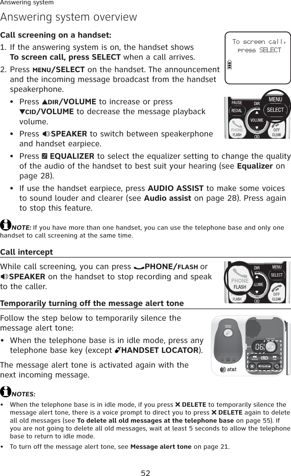 52Answering systemCall screening on a handset:If the answering system is on, the handset shows To screen call, press SELECT when a call arrives.Press MENU/SELECT on the handset. The announcement and the incoming message broadcast from the handset speakerphone.Press  DIR/VOLUME to increase or press CID/VOLUME to decrease the message playback volume.Press  SPEAKER to switch between speakerphone and handset earpiece.Press  EQUALIZER to select the equalizer setting to change the quality of the audio of the handset to best suit your hearing (see Equalizer on page 28).If use the handset earpiece, press AUDIO ASSIST to make some voices to sound louder and clearer (see Audio assist on page 28). Press again to stop this feature.NOTE: If you have more than one handset, you can use the telephone base and only one handset to call screening at the same time.Call interceptWhile call screening, you can press  PHONE/FLASH orSPEAKER on the handset to stop recording and speak to the caller.Temporarily turning off the message alert toneFollow the step below to temporarily silence the message alert tone:When the telephone base is in idle mode, press any telephone base key (except  HANDSET LOCATOR).The message alert tone is activated again with the next incoming message.NOTES:When the telephone base is in idle mode, if you press   DELETE to temporarily silence the message alert tone, there is a voice prompt to direct you to press   DELETE again to delete all old messages (see To delete all old messages at the telephone base on page 55). If you are not going to delete all old messages, wait at least 5 seconds to allow the telephone base to return to idle mode.To turn off the message alert tone, see Message alert tone on page 21.1.2.•••••••Answering system overviewTo screen call,press SELECT