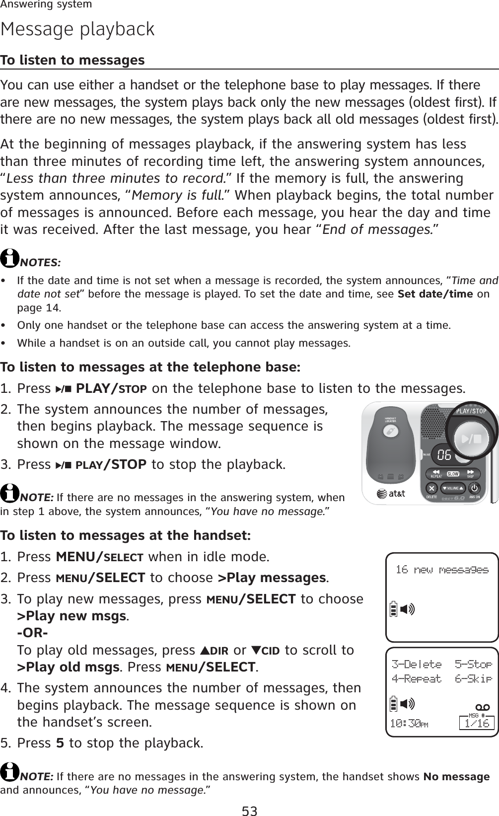 53Answering systemMessage playbackTo listen to messagesYou can use either a handset or the telephone base to play messages. If there are new messages, the system plays back only the new messages (oldest first). If there are no new messages, the system plays back all old messages (oldest first).At the beginning of messages playback, if the answering system has less than three minutes of recording time left, the answering system announces, “Less than three minutes to record.” If the memory is full, the answering system announces, “Memory is full.” When playback begins, the total number of messages is announced. Before each message, you hear the day and time it was received. After the last message, you hear “End of messages.”NOTES:If the date and time is not set when a message is recorded, the system announces, “Time and date not set” before the message is played. To set the date and time, see Set date/time on page 14.Only one handset or the telephone base can access the answering system at a time.While a handset is on an outside call, you cannot play messages.To listen to messages at the telephone base:Press  PLAY/STOP on the telephone base to listen to the messages.The system announces the number of messages, then begins playback. The message sequence is shown on the message window.Press  PLAY/STOP to stop the playback.NOTE: If there are no messages in the answering system, when in step 1 above, the system announces, “You have no message.”To listen to messages at the handset:Press MENU/SELECT when in idle mode.Press MENU/SELECT to choose &gt;Play messages.To play new messages, press MENU/SELECT to choose &gt;Play new msgs.-OR-To play old messages, press  DIR or  CID to scroll to &gt;Play old msgs. Press MENU/SELECT.The system announces the number of messages, then begins playback. The message sequence is shown on the handset’s screen. Press 5 to stop the playback.NOTE: If there are no messages in the answering system, the handset shows No message and announces, “You have no message.”•••1.2.3.1.2.3.4.5.16 new messages3-Delete 5-Stop4-Repeat 6-SkipMSG #1/1610:30PM