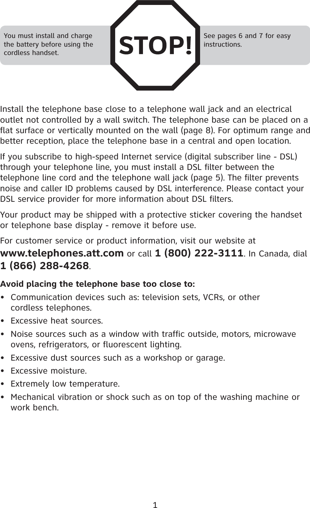 1Install the telephone base close to a telephone wall jack and an electrical outlet not controlled by a wall switch. The telephone base can be placed on a flat surface or vertically mounted on the wall (page 8). For optimum range and better reception, place the telephone base in a central and open location.If you subscribe to high-speed Internet service (digital subscriber line - DSL) through your telephone line, you must install a DSL filter between the telephone line cord and the telephone wall jack (page 5). The filter prevents noise and caller ID problems caused by DSL interference. Please contact your DSL service provider for more information about DSL filters.Your product may be shipped with a protective sticker covering the handset or telephone base display - remove it before use.For customer service or product information, visit our website at www.telephones.att.com or call 1 (800) 222-3111. In Canada, dial 1 (866) 288-4268.Avoid placing the telephone base too close to:Communication devices such as: television sets, VCRs, or other cordless telephones.Excessive heat sources.Noise sources such as a window with traffic outside, motors, microwave ovens, refrigerators, or fluorescent lighting.Excessive dust sources such as a workshop or garage.Excessive moisture.Extremely low temperature.Mechanical vibration or shock such as on top of the washing machine or work bench.•••••••You must install and charge the battery before using the cordless handset.See pages 6 and 7 for easy instructions.