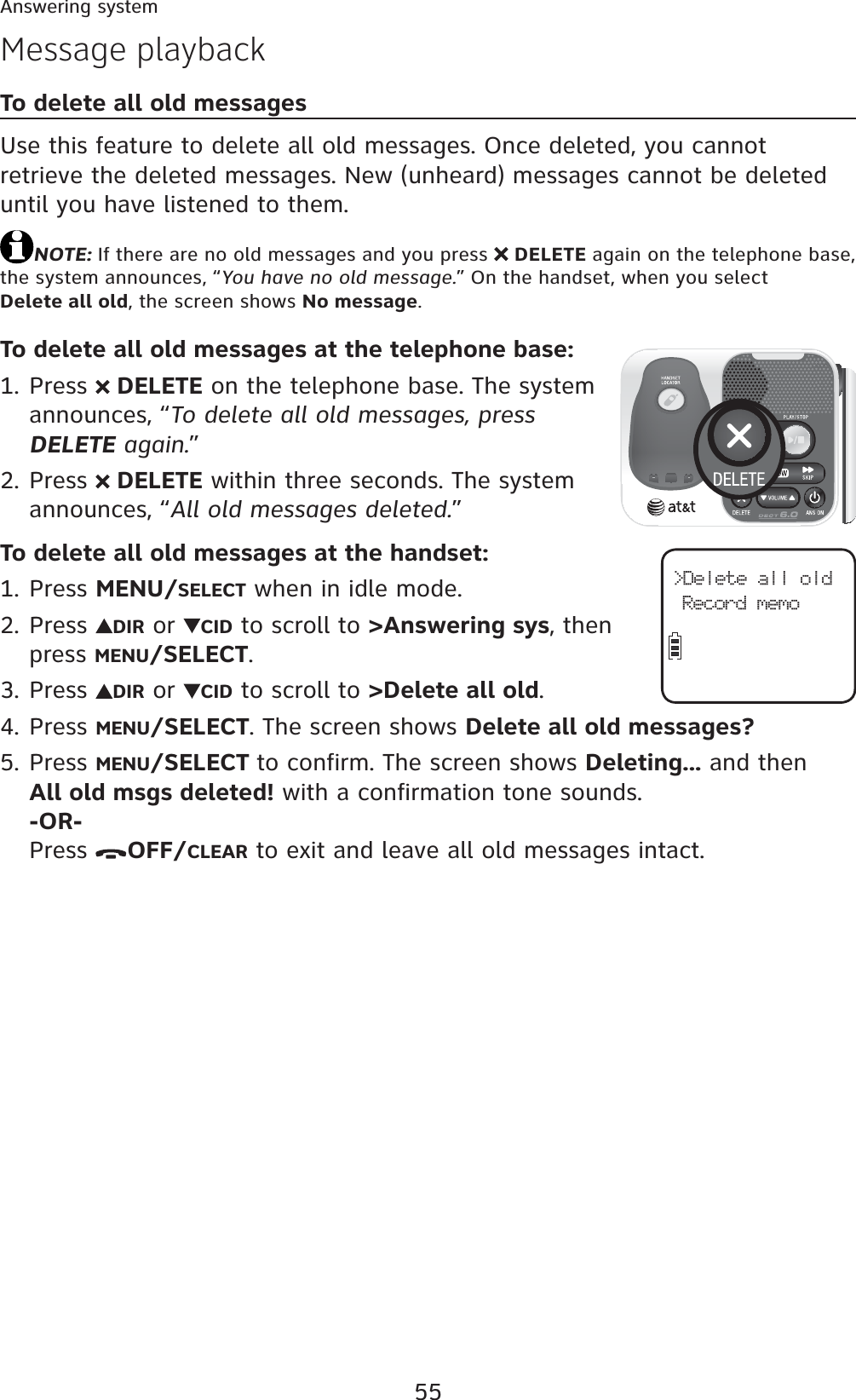 55Answering systemMessage playbackTo delete all old messagesUse this feature to delete all old messages. Once deleted, you cannot retrieve the deleted messages. New (unheard) messages cannot be deleted until you have listened to them.NOTE: If there are no old messages and you press  DELETE again on the telephone base, the system announces, “You have no old message.” On the handset, when you select Delete all old, the screen shows No message.To delete all old messages at the telephone base:Press   DELETE on the telephone base. The system announces, “To delete all old messages, press DELETE again.”Press   DELETE within three seconds. The system announces, “All old messages deleted.”To delete all old messages at the handset:Press MENU/SELECT when in idle mode.Press  DIR or  CID to scroll to &gt;Answering sys, then press MENU/SELECT.Press  DIR or  CID to scroll to &gt;Delete all old.Press MENU/SELECT. The screen shows Delete all old messages?Press MENU/SELECT to confirm. The screen shows Deleting... and then All old msgs deleted! with a confirmation tone sounds.-OR-Press  OFF/CLEAR to exit and leave all old messages intact.1.2.1.2.3.4.5.&gt;Delete all oldRecord memo