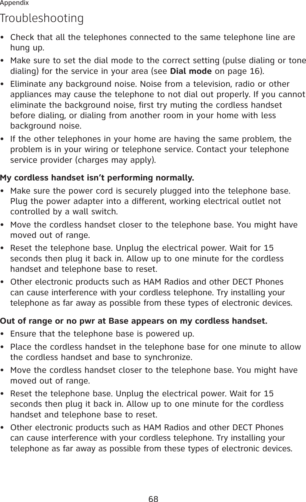68AppendixTroubleshootingCheck that all the telephones connected to the same telephone line are hung up.Make sure to set the dial mode to the correct setting (pulse dialing or tone dialing) for the service in your area (see Dial mode on page 16).Eliminate any background noise. Noise from a television, radio or other appliances may cause the telephone to not dial out properly. If you cannot eliminate the background noise, first try muting the cordless handset before dialing, or dialing from another room in your home with less background noise.If the other telephones in your home are having the same problem, the problem is in your wiring or telephone service. Contact your telephone service provider (charges may apply).My cordless handset isn’t performing normally.Make sure the power cord is securely plugged into the telephone base. Plug the power adapter into a different, working electrical outlet not controlled by a wall switch.Move the cordless handset closer to the telephone base. You might have moved out of range.Reset the telephone base. Unplug the electrical power. Wait for 15 seconds then plug it back in. Allow up to one minute for the cordless handset and telephone base to reset.Other electronic products such as HAM Radios and other DECT Phones can cause interference with your cordless telephone. Try installing your telephone as far away as possible from these types of electronic devices.Out of range or no pwr at Base appears on my cordless handset.Ensure that the telephone base is powered up.Place the cordless handset in the telephone base for one minute to allow the cordless handset and base to synchronize.Move the cordless handset closer to the telephone base. You might have moved out of range.Reset the telephone base. Unplug the electrical power. Wait for 15 seconds then plug it back in. Allow up to one minute for the cordless handset and telephone base to reset.Other electronic products such as HAM Radios and other DECT Phones can cause interference with your cordless telephone. Try installing your telephone as far away as possible from these types of electronic devices.•••••••••••••