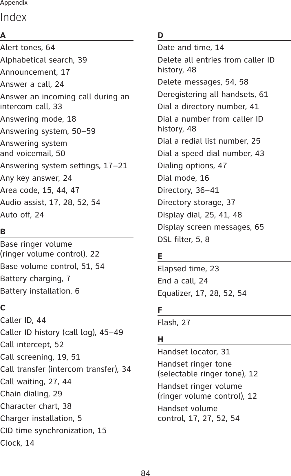 84AppendixIndexAAlert tones, 64Alphabetical search, 39Announcement, 17Answer a call, 24Answer an incoming call during an intercom call, 33Answering mode, 18Answering system, 50–59Answering system and voicemail, 50Answering system settings, 17–21Any key answer, 24Area code, 15, 44, 47Audio assist, 17, 28, 52, 54Auto off, 24BBase ringer volume (ringer volume control), 22Base volume control, 51, 54Battery charging, 7Battery installation, 6CCaller ID, 44Caller ID history (call log), 45–49Call intercept, 52Call screening, 19, 51Call transfer (intercom transfer), 34Call waiting, 27, 44Chain dialing, 29Character chart, 38Charger installation, 5CID time synchronization, 15Clock, 14DDate and time, 14Delete all entries from caller ID history, 48Delete messages, 54, 58Deregistering all handsets, 61Dial a directory number, 41Dial a number from caller ID history, 48Dial a redial list number, 25Dial a speed dial number, 43Dialing options, 47Dial mode, 16Directory, 36–41Directory storage, 37Display dial, 25, 41, 48Display screen messages, 65DSL filter, 5, 8EElapsed time, 23End a call, 24Equalizer, 17, 28, 52, 54FFlash, 27HHandset locator, 31Handset ringer tone (selectable ringer tone), 12Handset ringer volume (ringer volume control), 12Handset volume control, 17, 27, 52, 54