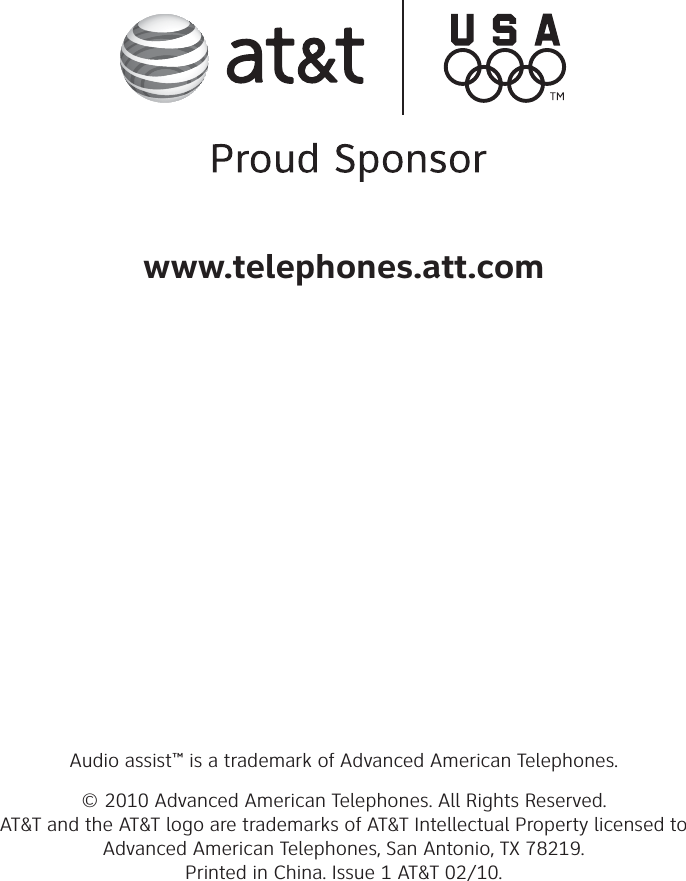 Audio assist™ is a trademark of Advanced American Telephones.© 2010 Advanced American Telephones. All Rights Reserved.AT&amp;T and the AT&amp;T logo are trademarks of AT&amp;T Intellectual Property licensed to Advanced American Telephones, San Antonio, TX 78219.Printed in China. Issue 1 AT&amp;T 02/10.www.telephones.att.com