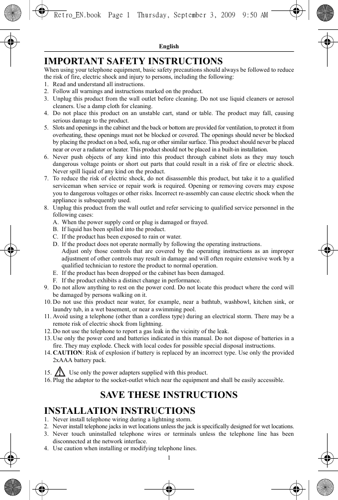 English1IMPORTANT SAFETY INSTRUCTIONSWhen using your telephone equipment, basic safety precautions should always be followed to reducethe risk of fire, electric shock and injury to persons, including the following:1. Read and understand all instructions.2. Follow all warnings and instructions marked on the product.3. Unplug this product from the wall outlet before cleaning. Do not use liquid cleaners or aerosolcleaners. Use a damp cloth for cleaning.4. Do not place this product on an unstable cart, stand or table. The product may fall, causingserious damage to the product.5. Slots and openings in the cabinet and the back or bottom are provided for ventilation, to protect it fromoverheating, these openings must not be blocked or covered. The openings should never be blockedby placing the product on a bed, sofa, rug or other similar surface. This product should never be placednear or over a radiator or heater. This product should not be placed in a built-in installation.6. Never push objects of any kind into this product through cabinet slots as they may touchdangerous voltage points or short out parts that could result in a risk of fire or electric shock.Never spill liquid of any kind on the product.7. To reduce the risk of electric shock, do not disassemble this product, but take it to a qualifiedserviceman when service or repair work is required. Opening or removing covers may exposeyou to dangerous voltages or other risks. Incorrect re-assembly can cause electric shock when theappliance is subsequently used.8. Unplug this product from the wall outlet and refer servicing to qualified service personnel in thefollowing cases:A. When the power supply cord or plug is damaged or frayed.B. If liquid has been spilled into the product.C. If the product has been exposed to rain or water.D. If the product does not operate normally by following the operating instructions.Adjust only those controls that are covered by the operating instructions as an improperadjustment of other controls may result in damage and will often require extensive work by aqualified technician to restore the product to normal operation.E. If the product has been dropped or the cabinet has been damaged.F. If the product exhibits a distinct change in performance.9. Do not allow anything to rest on the power cord. Do not locate this product where the cord willbe damaged by persons walking on it.10. Do not use this product near water, for example, near a bathtub, washbowl, kitchen sink, orlaundry tub, in a wet basement, or near a swimming pool.11. Avoid using a telephone (other than a cordless type) during an electrical storm. There may be aremote risk of electric shock from lightning.12. Do not use the telephone to report a gas leak in the vicinity of the leak.13. Use only the power cord and batteries indicated in this manual. Do not dispose of batteries in afire. They may explode. Check with local codes for possible special disposal instructions.14. CAUTION: Risk of explosion if battery is replaced by an incorrect type. Use only the provided2xAAA battery pack.15.  Use only the power adapters supplied with this product.16. Plug the adaptor to the socket-outlet which near the equipment and shall be easily accessible.SAVE THESE INSTRUCTIONSINSTALLATION INSTRUCTIONS1. Never install telephone wiring during a lightning storm.2. Never install telephone jacks in wet locations unless the jack is specifically designed for wet locations.3. Never touch uninstalled telephone wires or terminals unless the telephone line has beendisconnected at the network interface.4. Use caution when installing or modifying telephone lines.Retro_EN.book  Page 1  Thursday, September 3, 2009  9:50 AM