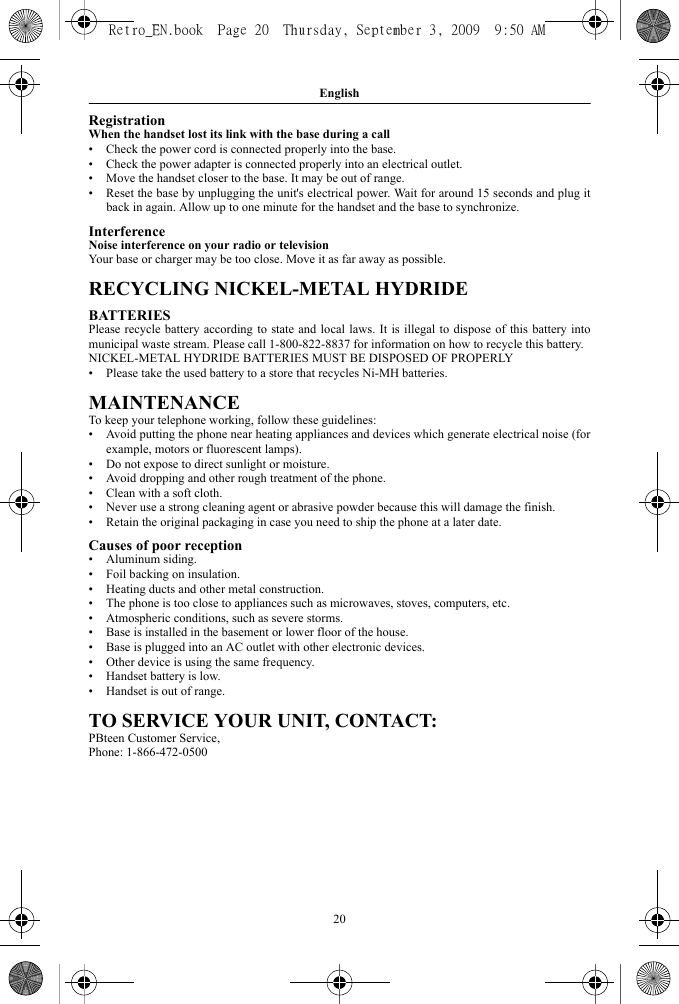 English20RegistrationWhen the handset lost its link with the base during a call• Check the power cord is connected properly into the base.• Check the power adapter is connected properly into an electrical outlet.• Move the handset closer to the base. It may be out of range.• Reset the base by unplugging the unit&apos;s electrical power. Wait for around 15 seconds and plug itback in again. Allow up to one minute for the handset and the base to synchronize.InterferenceNoise interference on your radio or televisionYour base or charger may be too close. Move it as far away as possible. RECYCLING NICKEL-METAL HYDRIDEBATTERIESPlease recycle battery according to state and local laws. It is illegal to dispose of this battery intomunicipal waste stream. Please call 1-800-822-8837 for information on how to recycle this battery.NICKEL-METAL HYDRIDE BATTERIES MUST BE DISPOSED OF PROPERLY• Please take the used battery to a store that recycles Ni-MH batteries.MAINTENANCETo keep your telephone working, follow these guidelines:• Avoid putting the phone near heating appliances and devices which generate electrical noise (forexample, motors or fluorescent lamps).• Do not expose to direct sunlight or moisture.• Avoid dropping and other rough treatment of the phone.• Clean with a soft cloth.• Never use a strong cleaning agent or abrasive powder because this will damage the finish.• Retain the original packaging in case you need to ship the phone at a later date.Causes of poor reception• Aluminum siding.• Foil backing on insulation.• Heating ducts and other metal construction.• The phone is too close to appliances such as microwaves, stoves, computers, etc.• Atmospheric conditions, such as severe storms.• Base is installed in the basement or lower floor of the house.• Base is plugged into an AC outlet with other electronic devices.• Other device is using the same frequency.• Handset battery is low.• Handset is out of range.TO SERVICE YOUR UNIT, CONTACT:PBteen Customer Service,Phone: 1-866-472-0500 Retro_EN.book  Page 20  Thursday, September 3, 2009  9:50 AM