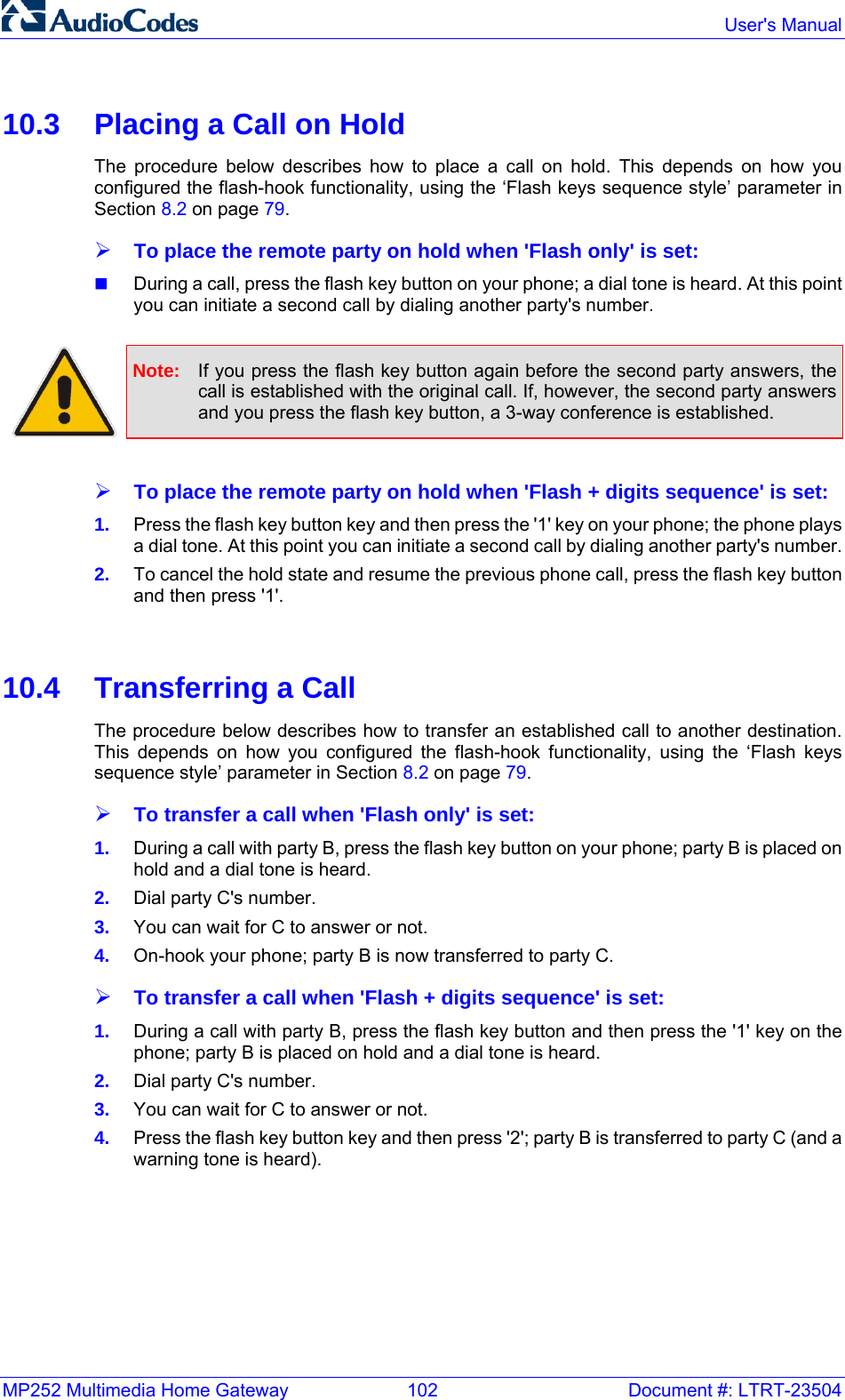 MP252 Multimedia Home Gateway  102  Document #: LTRT-23504  User&apos;s Manual  10.3  Placing a Call on Hold The procedure below describes how to place a call on hold. This depends on how you configured the flash-hook functionality, using the ‘Flash keys sequence style’ parameter in Section 8.2 on page 79. ¾ To place the remote party on hold when &apos;Flash only&apos; is set:  During a call, press the flash key button on your phone; a dial tone is heard. At this point you can initiate a second call by dialing another party&apos;s number.   Note:  If you press the flash key button again before the second party answers, the call is established with the original call. If, however, the second party answers and you press the flash key button, a 3-way conference is established.  ¾ To place the remote party on hold when &apos;Flash + digits sequence&apos; is set: 1.  Press the flash key button key and then press the &apos;1&apos; key on your phone; the phone plays a dial tone. At this point you can initiate a second call by dialing another party&apos;s number. 2.  To cancel the hold state and resume the previous phone call, press the flash key button and then press &apos;1&apos;.   10.4  Transferring a Call The procedure below describes how to transfer an established call to another destination. This depends on how you configured the flash-hook functionality, using the ‘Flash keys sequence style’ parameter in Section 8.2 on page 79. ¾ To transfer a call when &apos;Flash only&apos; is set: 1.  During a call with party B, press the flash key button on your phone; party B is placed on hold and a dial tone is heard. 2.  Dial party C&apos;s number. 3.  You can wait for C to answer or not. 4.  On-hook your phone; party B is now transferred to party C. ¾ To transfer a call when &apos;Flash + digits sequence&apos; is set: 1.  During a call with party B, press the flash key button and then press the &apos;1&apos; key on the phone; party B is placed on hold and a dial tone is heard. 2.  Dial party C&apos;s number. 3.  You can wait for C to answer or not. 4.  Press the flash key button key and then press &apos;2&apos;; party B is transferred to party C (and a warning tone is heard).   