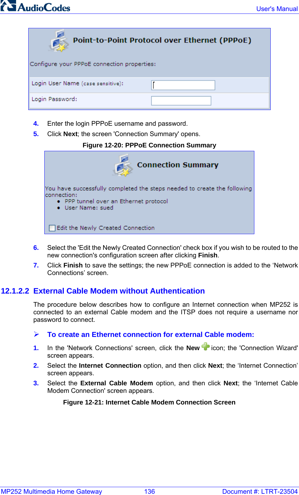 MP252 Multimedia Home Gateway  136  Document #: LTRT-23504  User&apos;s Manual   4.  Enter the login PPPoE username and password. 5.  Click Next; the screen &apos;Connection Summary&apos; opens. Figure 12-20: PPPoE Connection Summary  6.  Select the &apos;Edit the Newly Created Connection&apos; check box if you wish to be routed to the new connection&apos;s configuration screen after clicking Finish. 7.  Click Finish to save the settings; the new PPPoE connection is added to the ‘Network Connections’ screen. 12.1.2.2  External Cable Modem without Authentication The procedure below describes how to configure an Internet connection when MP252 is connected to an external Cable modem and the ITSP does not require a username nor password to connect. ¾ To create an Ethernet connection for external Cable modem: 1.  In the &apos;Network Connections&apos; screen, click the New   icon; the &apos;Connection Wizard&apos; screen appears. 2.  Select the Internet Connection option, and then click Next; the ‘Internet Connection’ screen appears. 3.  Select the External Cable Modem option, and then click Next; the ‘Internet Cable Modem Connection&apos; screen appears. Figure 12-21: Internet Cable Modem Connection Screen 