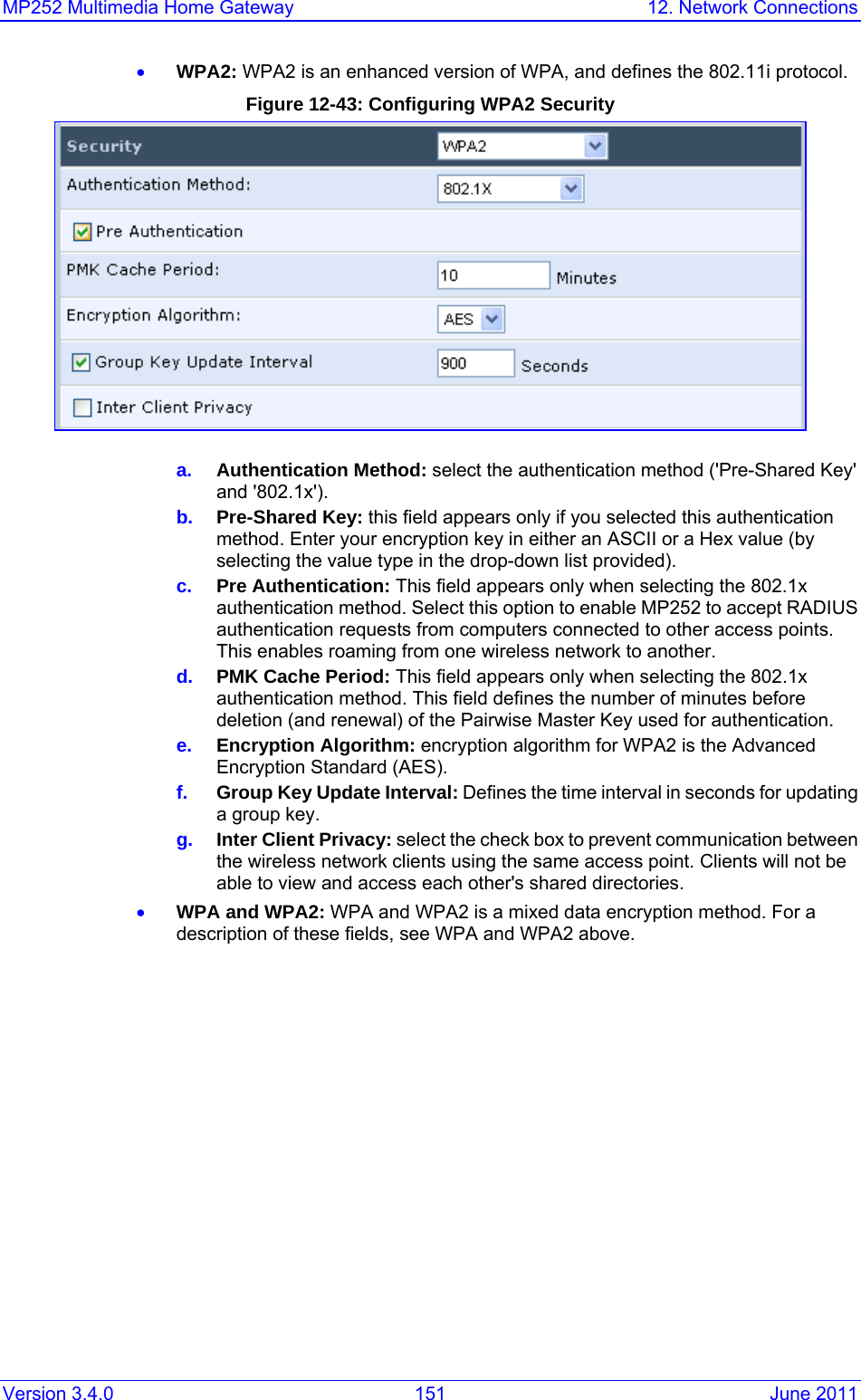 MP252 Multimedia Home Gateway  12. Network Connections Version 3.4.0  151  June 2011 • WPA2: WPA2 is an enhanced version of WPA, and defines the 802.11i protocol. Figure 12-43: Configuring WPA2 Security  a.  Authentication Method: select the authentication method (&apos;Pre-Shared Key&apos; and &apos;802.1x&apos;). b.  Pre-Shared Key: this field appears only if you selected this authentication method. Enter your encryption key in either an ASCII or a Hex value (by selecting the value type in the drop-down list provided). c.  Pre Authentication: This field appears only when selecting the 802.1x authentication method. Select this option to enable MP252 to accept RADIUS authentication requests from computers connected to other access points. This enables roaming from one wireless network to another. d.  PMK Cache Period: This field appears only when selecting the 802.1x authentication method. This field defines the number of minutes before deletion (and renewal) of the Pairwise Master Key used for authentication. e.  Encryption Algorithm: encryption algorithm for WPA2 is the Advanced Encryption Standard (AES). f.  Group Key Update Interval: Defines the time interval in seconds for updating a group key. g.  Inter Client Privacy: select the check box to prevent communication between the wireless network clients using the same access point. Clients will not be able to view and access each other&apos;s shared directories. • WPA and WPA2: WPA and WPA2 is a mixed data encryption method. For a description of these fields, see WPA and WPA2 above. 